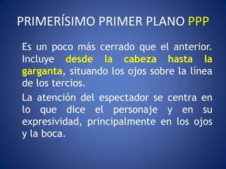 PRIMERÍSIMO PRIMER PLANO PPP
Es un poco más cerrado que el anterior.
Incluye desde la cabeza hasta la
garganta, situando los ojos sobre la línea
de los tercios.
La atención del espectador se centra en
lo que dice el personaje y en su
expresividad, principalmente en los ojos
y la boca.
 