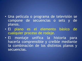 • Una película o programa de televisión se
  compone de secuencias o sets y de
  planos.
• El plano es el elemento básico de
  cualquier proceso de rodaje.
• El montaje unifica la historia para
  hacerla comprensible y creíble mediante
  la combinación de los distintos planos y
  secuencias.
 