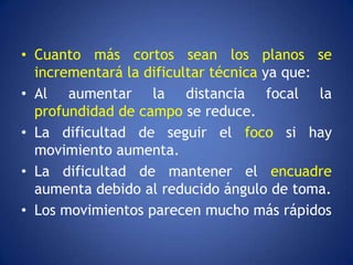 • Cuanto más cortos sean los planos se
  incrementará la dificultar técnica ya que:
• Al aumentar la distancia focal la
  profundidad de campo se reduce.
• La dificultad de seguir el foco si hay
  movimiento aumenta.
• La dificultad de mantener el encuadre
  aumenta debido al reducido ángulo de toma.
• Los movimientos parecen mucho más rápidos
 