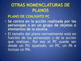 OTRAS NOMENCLATURAS DE
           PLANOS
  PLANO DE CONJUNTO PC
• Se centra en la acción realizada por los
  personajes o en un grupo de objetos o
  elementos de la escena.
• El tamaño del plano normalmente está en
  función de los personajes y de la acción
  que realizan. Por eso el PC puede ser
  desde un PG ajustado, un PE, un PA e
  incluso un PM.
 