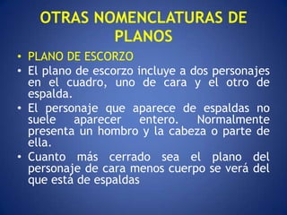 OTRAS NOMENCLATURAS DE
            PLANOS
• PLANO DE ESCORZO
• El plano de escorzo incluye a dos personajes
  en el cuadro, uno de cara y el otro de
  espalda.
• El personaje que aparece de espaldas no
  suele    aparecer    entero.   Normalmente
  presenta un hombro y la cabeza o parte de
  ella.
• Cuanto más cerrado sea el plano del
  personaje de cara menos cuerpo se verá del
  que está de espaldas
 