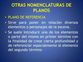 OTRAS NOMENCLATURAS DE
           PLANOS
• PLANO DE REFERENCIA
• Sirve para poner en relación diversos
  elementos o personajes de la escena.
• Se suele introducir uno de los elementos
  o parte del mismo en primer término con
  la finalidad de crear cierta profundidad y
  de referenciar espacialmente al elemento
  del segundo término
 