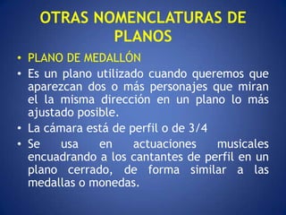 OTRAS NOMENCLATURAS DE
            PLANOS
• PLANO DE MEDALLÓN
• Es un plano utilizado cuando queremos que
  aparezcan dos o más personajes que miran
  el la misma dirección en un plano lo más
  ajustado posible.
• La cámara está de perfil o de 3/4
• Se    usa    en    actuaciones    musicales
  encuadrando a los cantantes de perfil en un
  plano cerrado, de forma similar a las
  medallas o monedas.
 