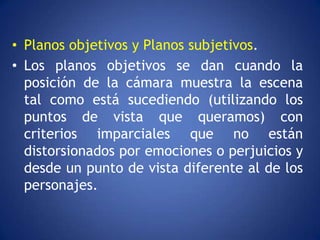 • Planos objetivos y Planos subjetivos.
• Los planos objetivos se dan cuando la
  posición de la cámara muestra la escena
  tal como está sucediendo (utilizando los
  puntos de vista que queramos) con
  criterios imparciales que no están
  distorsionados por emociones o perjuicios y
  desde un punto de vista diferente al de los
  personajes.
 