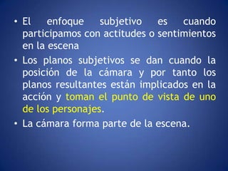 • El    enfoque    subjetivo   es   cuando
  participamos con actitudes o sentimientos
  en la escena
• Los planos subjetivos se dan cuando la
  posición de la cámara y por tanto los
  planos resultantes están implicados en la
  acción y toman el punto de vista de uno
  de los personajes.
• La cámara forma parte de la escena.
 