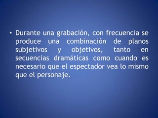 • Durante una grabación, con frecuencia se
  produce una combinación de planos
  subjetivos y objetivos, tanto en
  secuencias dramáticas como cuando es
  necesario que el espectador vea lo mismo
  que el personaje.
 