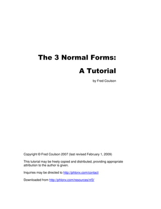 The 3 Normal Forms:
                                        A Tutorial
                                                  by Fred Coulson




Copyright © Fred Coulson 2007 (last revised February 1, 2009)

This tutorial may be freely copied and distributed, providing appropriate
attribution to the author is given.

Inquiries may be directed to http://phlonx.com/contact

Downloaded from http://phlonx.com/resources/nf3/
 