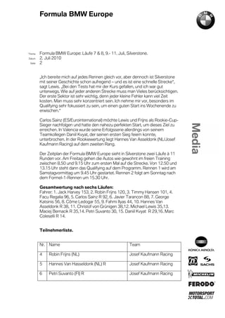 Formula BMW Europe




´Thema    Formula BMW Europe: Läufe 7 & 8, 9.- 11. Juli, Silverstone.
Datum     2. Juli 2010
  Seite   2


          „Ich bereite mich auf jedes Rennen gleich vor, aber dennoch ist Silverstone
          mit seiner Geschichte schon aufregend – und es ist eine schnelle Strecke“,
          sagt Lewis. „Bei den Tests hat mir der Kurs gefallen, und ich war gut
          unterwegs. Wie auf jeder anderen Strecke muss man Vieles berücksichtigen.
          Der erste Sektor ist sehr wichtig, denn jeder kleine Fehler kann viel Zeit
          kosten. Man muss sehr konzentriert sein. Ich nehme mir vor, besonders im
          Qualifying sehr fokussiert zu sein, um einen guten Start ins Wochenende zu
          erwischen.“

          Carlos Sainz (ES/Eurointernational) möchte Lewis und Frijns als Rookie-Cup-
          Sieger nachfolgen und hatte den nahezu perfekten Start, um dieses Ziel zu
          erreichen. In Valencia wurde seine Erfolgsserie allerdings von seinem
          Teamkollegen Daniil Kvyat, der seinen ersten Sieg feiern konnte,
          unterbrochen. In der Rookiewertung liegt Hannes Van Asseldonk (NL/Josef
          Kaufmann Racing) auf dem zweiten Rang.

          Der Zeitplan der Formula BMW Europe sieht in Silverstone zwei Läufe à 11
          Runden vor. Am Freitag gehen die Autos wie gewohnt im freien Training
          zwischen 8.50 und 9.15 Uhr zum ersten Mal auf die Strecke. Von 12.50 und
          13.15 Uhr steht dann das Qualifying auf dem Programm. Rennen 1 wird am
          Samstagvormittag um 9.45 Uhr gestartet. Rennen 2 folgt am Sonntag nach
          dem Formel-1-Rennen um 15.30 Uhr.

          Gesamtwertung nach sechs Läufen:
          Fahrer: 1. Jack Harvey 153, 2. Robin Frijns 120, 3. Timmy Hansen 101, 4.
          Facu Regalia 96, 5. Carlos Sainz R 92, 6. Javier Tarancon 88, 7. George
          Katsinis 56, 8. Côme Ledogar 55, 9. Fahmi Ilyas 44, 10. Hannes Van
          Asseldonk R 38, 11. Christof von Grünigen 38,12. Michael Lewis 35,13.
          Maciej Bernacik R 35,14. Petri Suvanto 30, 15. Daniil Kvyat R 29,16. Marc
          Coleselli R 14.


          Teilnehmerliste.


          Nr. Name                                         Team

          4    Robin Frijns (NL)                           Josef Kaufmann Racing

          5    Hannes Van Hasseldonk (NL) R                Josef Kaufmann Racing

          6    Petri Suvanto (FI) R                        Josef Kaufmann Racing
 