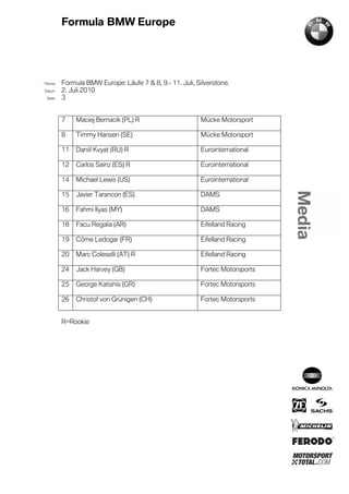 Formula BMW Europe




´Thema    Formula BMW Europe: Läufe 7 & 8, 9.- 11. Juli, Silverstone.
Datum     2. Juli 2010
  Seite   3


          7    Maciej Bernacik (PL) R                      Mücke Motorsport

          8    Timmy Hansen (SE)                           Mücke Motorsport

          11   Daniil Kvyat (RU) R                         Eurointernational

          12   Carlos Sainz (ES) R                         Eurointernational

          14   Michael Lewis (US)                          Eurointernational

          15   Javier Tarancon (ES)                        DAMS

          16   Fahmi Ilyas (MY)                            DAMS

          18   Facu Regalia (AR)                           Eifelland Racing

          19   Côme Ledogar (FR)                           Eifelland Racing

          20   Marc Coleselli (AT) R                       Eifelland Racing

          24   Jack Harvey (GB)                            Fortec Motorsports

          25   George Katsinis (GR)                        Fortec Motorsports

          26   Christof von Grünigen (CH)                  Fortec Motorsports


          R=Rookie
 