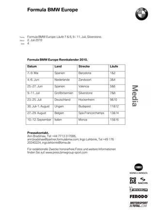 Formula BMW Europe




´Thema    Formula BMW Europe: Läufe 7 & 8, 9.- 11. Juli, Silverstone.
Datum     2. Juli 2010
  Seite   4




          Formula BMW Europe Rennkalender 2010.

          Datum                Land               Strecke                 Läufe

          7.-9. Mai            Spanien            Barcelona               1&2

          4.-6. Juni           Niederlande        Zandvoort               3&4

          25.-27. Juni         Spanien            Valencia                5&6

          9.-11. Juli          Großbritannien     Silverstone             7&8

          23.-25. Juli         Deutschland        Hockenheim              9&10

          30. Juli-1. August   Ungarn             Budapest                11&12

          27.-29. August       Belgien            Spa-Francorchamps       13&14

          10.-12. September    Italien            Monza                   15&16



          Pressekontakt.
          Ann Bradshaw, Tel: +44 7713 317006,
          ann.bradshaw@partner.formulabmw.com; Ingo Lehbrink, Tel +49 176
          20340224, ingo.lehbrink@bmw.de

          Für redaktionelle Zwecke honorarfreie Fotos und weitere Informationen
          finden Sie auf: www.press.bmwgroup-sport.com
 