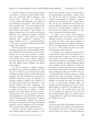 1 À sensitivity. Secondary outcome measures included:
(1) sensitivity = all correctly predicted difﬁcult intuba-
tions [true positive]/all difﬁcult intubations ([true
positive] + [false negative]); (2) speciﬁcity = all
correctly predicted easy intubations [true negative]/all
easy intubations ([true negative] + [false positive]); (3)
positive predictive value = all correctly predicted difﬁ-
cult intubations [true positive]/all intubations pre-
dicted difﬁcult ([true positive] + [false positive]); (4)
negative predictive value = all correctly predicted easy
intubations [true negative]/all intubations predicted
easy ([true negative] + [false negative]); (5) positive
likelihood ratio = (sensitivity/(1 À speciﬁcity)); (6)
negative likelihood ratio ((1 À sensitivity)/speciﬁcity);
(7) odds ratio = ([true positive]/[false positive])/([false
negative]/[true negative]).
We had two exploratory outcome measures: (i) the
proportion of patients with anticipated difﬁcult intuba-
tion scheduled for airway management by direct laryn-
goscopy; (ii) all-cause 30-day mortality in patients
whose tracheas were intubated. Equivalent outcomes
were measured for the mask ventilation population,
and where appropriate, for the population of patients
with both difﬁcult tracheal intubation and difﬁcult
mask ventilation.
We used the deﬁnition of difﬁcult intubation
and difﬁcult mask ventilation predeﬁned in the DAD
(Fig. 1). The intubation score was based on the number
of intubation attempts, and the use of specialized airway
equipment. The mask ventilation score was based on a
simpliﬁed dichotomous version of Kheterpal and
colleagues’ deﬁnition of difﬁcult mask ventilation [13,
21]. Patients whose tracheas were intubated by a more
advanced technique than direct laryngoscopy were,
according to the intubation score in DAD, categorised
as having an airway that was difﬁcult to intubate,
regardless of the reason behind this choice (e.g. educa-
tional purposes). In the primary analysis we therefore
excluded patients who were scheduled for intubation by
advanced techniques before the operation. If a patient’s
trachea was subsequently intubated using advanced
techniques, we assumed that the change of intubation
equipment was due to difﬁculties with direct laryngos-
copy, thus representing a difﬁcult intubation (Fig. 2).
In order to avoid the erroneous exclusion of cor-
rectly identiﬁed difﬁcult tracheal intubations, we con-
ducted a ﬁrst sensitivity analysis. We assumed that if
the anaesthesiologist had predicted a difﬁcult intuba-
tion, this was the reason for choosing an advanced
technique. Consequently, we identiﬁed a group of
patients who were predicted to have a difﬁcult intuba-
tion, and who were scheduled for and underwent an
advanced intubation technique. We assumed that these
patients were correctly identiﬁed as difﬁcult to intu-
bate, and they were included as true positives, in addi-
tion to the patients in the primary analysis.
To explore if the accuracy of the predictions
would improve when the severity of the intubation
difﬁculties increased, we performed a second sensitiv-
ity analysis. We chose a more rigorous deﬁnition of
difﬁcult intubation than the predeﬁned deﬁnition in
DAD, thus deﬁning difﬁcult intubation as an intuba-
tion score ≥ 3. We included all patients who under-
went attempted tracheal intubation.
As the study was an observational cohort study on
a ﬁxed available sample (DAD data 2008–2011), pre-
senting frequencies of events, the number of patient
cases entered into the DAD during the study period
determined the sample size. The diagnostic accuracy of
a subjective prediction of a difﬁcult intubation, difﬁcult
mask ventilation, and the combination of both, was
measured by: sensitivity; speciﬁcity; positive and nega-
tive predictive values; positive and negative likelihood
ratios; and diagnostic odds ratio with 95% CI [22, 23].
A multivariable logistic regression analysis was used to
adjust the odds ratios for potential confounders. The
adjusted analysis included the following potential con-
founders: sex; age; body mass index; ASA physical sta-
tus; use of neuromuscular blocking agents; and
surgical priority (elective/emergency) [8, 9]. For all sta-
tistical analysis, we used SPSS v.22.0.0 (IBM Corp., Ar-
monk, NY, USA). The variables used in this study
were all mandatory for registration in the DAD, and
thus we believe that the dataset was complete, with no
missing variables. We reported the study according to
the STROBE criteria [24].
Results
We found a total of 3383 (1.86%) difﬁcult tracheal intu-
bations registered. The number of unanticipated difﬁ-
cult intubations was 3154 (1.73%), and the primary
outcome measure, the fraction of difﬁcult intubations
© 2014 The Association of Anaesthetists of Great Britain and Ireland 275
Nørskov et al. | Anaesthesiologists’ accuracy of predicting difﬁcult airway management Anaesthesia 2015, 70, 272–281
 