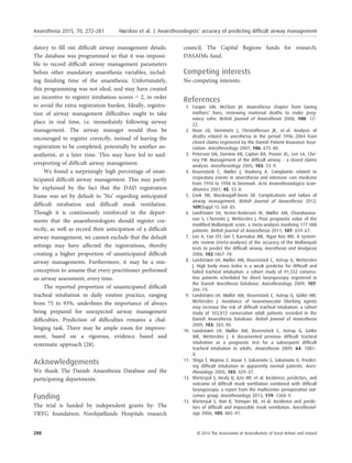datory to ﬁll out difﬁcult airway management details.
The database was programmed so that it was impossi-
ble to record difﬁcult airway management parameters
before other mandatory anaesthesia variables, includ-
ing ﬁnishing time of the anaesthesia. Unfortunately,
this programming was not ideal, and may have created
an incentive to register intubation scores < 2, in order
to avoid the extra registration burden. Ideally, registra-
tion of airway management difﬁculties ought to take
place in real time, i.e. immediately following airway
management. The airway manager would thus be
encouraged to register correctly, instead of leaving the
registration to be completed, potentially by another an-
aesthetist, at a later time. This may have led to und-
erreporting of difﬁcult airway management.
We found a surprisingly high percentage of unan-
ticipated difﬁcult airway management. This may partly
be explained by the fact that the DAD registration
frame was set by default to ‘No’ regarding anticipated
difﬁcult intubation and difﬁcult mask ventilation.
Though it is continuously reinforced in the depart-
ments that the anaesthesiologists should register cor-
rectly, as well as record their anticipation of a difﬁcult
airway management, we cannot exclude that the default
settings may have affected the registrations, thereby
creating a higher proportion of unanticipated difﬁcult
airway managements. Furthermore, it may be a mis-
conception to assume that every practitioner performed
an airway assessment, every time.
The reported proportion of unanticipated difﬁcult
tracheal intubation in daily routine practice, ranging
from 75 to 93%, underlines the importance of always
being prepared for unexpected airway management
difﬁculties. Prediction of difﬁculties remains a chal-
lenging task. There may be ample room for improve-
ment, based on a rigorous, evidence based and
systematic approach [28].
Acknowledgements
We thank The Danish Anaesthesia Database and the
participating departments.
Funding
The trial is funded by independent grants by: The
TRYG foundation; Nordsjællands Hospitals research
council; The Capital Regions funds for research;
DASAIMs fund.
Competing interests
No competing interests.
References
1. Cooper GM, McClure JH. Anaesthesia chapter from Saving
mothers’ lives; reviewing maternal deaths to make preg-
nancy safer. British Journal of Anaesthesia 2008; 100: 17–
22.
2. Hove LD, Steinmetz J, Christoffersen JK, et al. Analysis of
deaths related to anesthesia in the period 1996–2004 from
closed claims registered by the Danish Patient Insurance Asso-
ciation. Anesthesiology 2007; 106: 675–80.
3. Peterson GN, Domino KB, Caplan RA, Posner KL, Lee LA, Che-
ney FW. Management of the difﬁcult airway – a closed claims
analysis. Anesthesiology 2005; 103: 33–9.
4. Rosenstock C, Møller J, Hauberg A. Complaints related to
respiratory events in anaesthesia and intensive care medicine
from 1994 to 1998 in Denmark. Acta Anaesthesiologica Scan-
dinavica 2001; 45: 53–8.
5. Cook TM, Macdougall-Davis SR. Complications and failure of
airway management. British Journal of Anaesthesia 2012;
109(Suppl 1): i68–85.
6. Lundstrøm LH, Vester-Andersen M, Møller AM, Charuluxana-
nan S, L’hermite J, Wetterslev J. Poor prognostic value of the
modiﬁed Mallampati score: a meta-analysis involving 177 088
patients. British Journal of Anaesthesia 2011; 107: 659–67.
7. Lee A, Fan LTY, Gin T, Karmakar MK, Ngan Kee WD. A system-
atic review (meta-analysis) of the accuracy of the Mallampati
tests to predict the difﬁcult airway. Anesthesia and Analgesia
2006; 102:1867–78.
8. Lundstrøm LH, Møller AM, Rosenstock C, Astrup G, Wetterslev
J. High body mass index is a weak predictor for difﬁcult and
failed tracheal intubation: a cohort study of 91,332 consecu-
tive patients scheduled for direct laryngoscopy registered in
the Danish Anesthesia Database. Anesthesiology 2009; 107:
266–74.
9. Lundstrøm LH, Møller AM, Rosenstock C, Astrup G, G€atke MR,
Wetterslev J. Avoidance of neuromuscular blocking agents
may increase the risk of difﬁcult tracheal intubation: a cohort
study of 103,812 consecutive adult patients recorded in the
Danish Anaesthesia Database. British Journal of Anaesthesia
2009; 103: 283–90.
10. Lundstrøm LH, Møller AM, Rosenstock C, Astrup G, G€atke
MR, Wetterslev J. A documented previous difﬁcult tracheal
intubation as a prognostic test for a subsequent difﬁcult
tracheal intubation in adults. Anaesthesia 2009; 64: 1081–
8.
11. Shiga T, Wajima Z, Inoue T, Sakamoto S, Sakamoto A. Predict-
ing difﬁcult intubation in apparently normal patients. Anes-
thesiology 2005; 103: 429–37.
12. Kheterpal S, Healy D, Aziz MF, et al. Incidence, predictors, and
outcome of difﬁcult mask ventilation combined with difﬁcult
laryngoscopy: a report from the multicenter perioperative out-
comes group. Anesthesiology 2013; 119: 1360–9.
13. Kheterpal S, Han R, Tremper KK, et al. Incidence and predic-
tors of difﬁcult and impossible mask ventilation. Anesthesiol-
ogy 2006; 105: 885–91.
280 © 2014 The Association of Anaesthetists of Great Britain and Ireland
Anaesthesia 2015, 70, 272–281 Nørskov et al. | Anaesthesiologists’ accuracy of predicting difﬁcult airway management
 