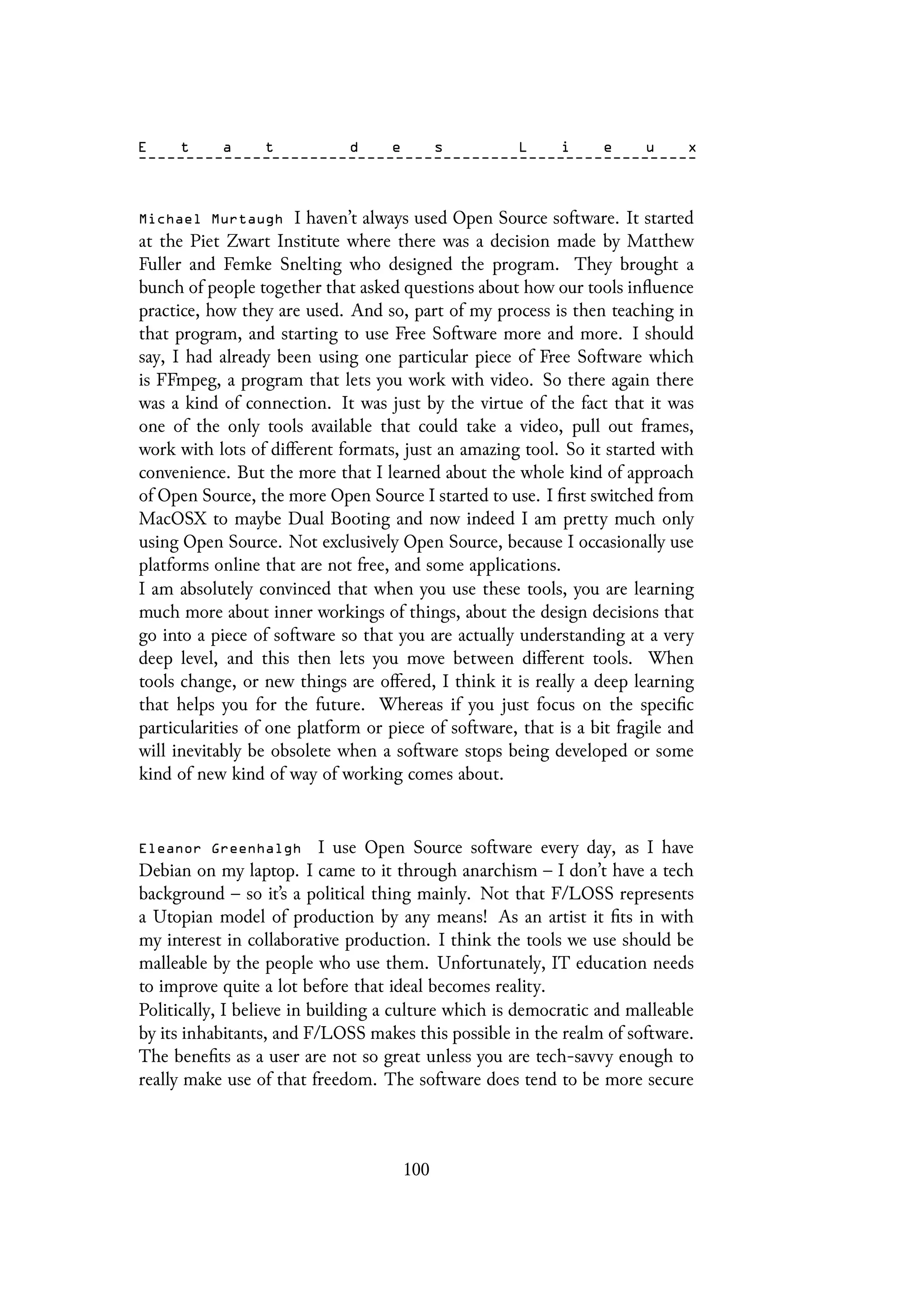 Michael Murtaugh I haven’t always used Open Source software. It started
at the Piet Zwart Institute where there was a decision made by Matthew
Fuller and Femke Snelting who designed the program. They brought a
bunch of people together that asked questions about how our tools influence
practice, how they are used. And so, part of my process is then teaching in
that program, and starting to use Free Software more and more. I should
say, I had already been using one particular piece of Free Software which
is FFmpeg, a program that lets you work with video. So there again there
was a kind of connection. It was just by the virtue of the fact that it was
one of the only tools available that could take a video, pull out frames,
work with lots of different formats, just an amazing tool. So it started with
convenience. But the more that I learned about the whole kind of approach
of Open Source, the more Open Source I started to use. I first switched from
MacOSX to maybe Dual Booting and now indeed I am pretty much only
using Open Source. Not exclusively Open Source, because I occasionally use
platforms online that are not free, and some applications.
I am absolutely convinced that when you use these tools, you are learning
much more about inner workings of things, about the design decisions that
go into a piece of software so that you are actually understanding at a very
deep level, and this then lets you move between different tools. When
tools change, or new things are offered, I think it is really a deep learning
that helps you for the future. Whereas if you just focus on the specific
particularities of one platform or piece of software, that is a bit fragile and
will inevitably be obsolete when a software stops being developed or some
kind of new kind of way of working comes about.
Eleanor Greenhalgh I use Open Source software every day, as I have
Debian on my laptop. I came to it through anarchism – I don’t have a tech
background – so it’s a political thing mainly. Not that F/LOSS represents
a Utopian model of production by any means! As an artist it fits in with
my interest in collaborative production. I think the tools we use should be
malleable by the people who use them. Unfortunately, IT education needs
to improve quite a lot before that ideal becomes reality.
Politically, I believe in building a culture which is democratic and malleable
by its inhabitants, and F/LOSS makes this possible in the realm of software.
The benefits as a user are not so great unless you are tech-savvy enough to
really make use of that freedom. The software does tend to be more secure
100
 