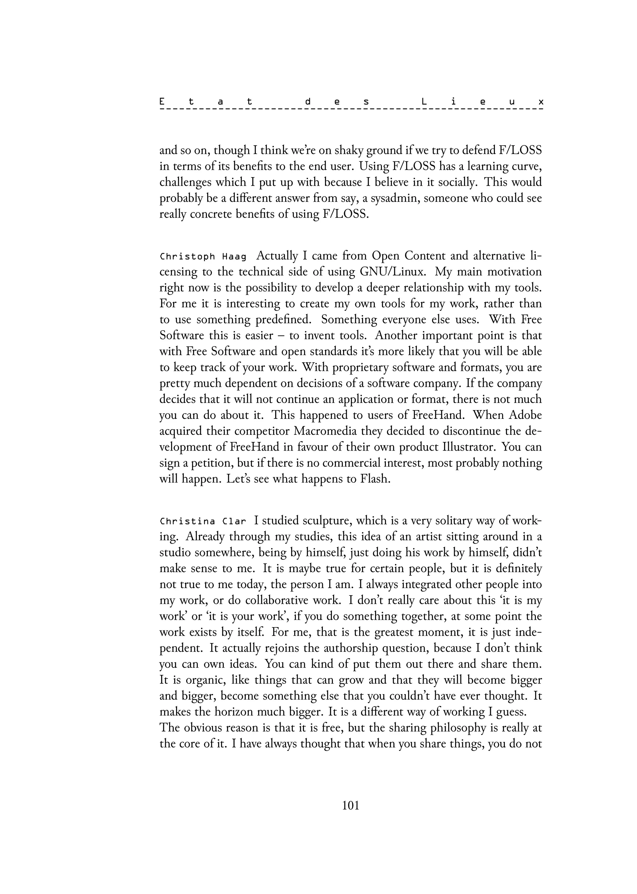 and so on, though I think we’re on shaky ground if we try to defend F/LOSS
in terms of its benefits to the end user. Using F/LOSS has a learning curve,
challenges which I put up with because I believe in it socially. This would
probably be a different answer from say, a sysadmin, someone who could see
really concrete benefits of using F/LOSS.
Christoph Haag Actually I came from Open Content and alternative li-
censing to the technical side of using GNU/Linux. My main motivation
right now is the possibility to develop a deeper relationship with my tools.
For me it is interesting to create my own tools for my work, rather than
to use something predefined. Something everyone else uses. With Free
Software this is easier – to invent tools. Another important point is that
with Free Software and open standards it’s more likely that you will be able
to keep track of your work. With proprietary software and formats, you are
pretty much dependent on decisions of a software company. If the company
decides that it will not continue an application or format, there is not much
you can do about it. This happened to users of FreeHand. When Adobe
acquired their competitor Macromedia they decided to discontinue the de-
velopment of FreeHand in favour of their own product Illustrator. You can
sign a petition, but if there is no commercial interest, most probably nothing
will happen. Let’s see what happens to Flash.
Christina Clar I studied sculpture, which is a very solitary way of work-
ing. Already through my studies, this idea of an artist sitting around in a
studio somewhere, being by himself, just doing his work by himself, didn’t
make sense to me. It is maybe true for certain people, but it is definitely
not true to me today, the person I am. I always integrated other people into
my work, or do collaborative work. I don’t really care about this ‘it is my
work’ or ‘it is your work’, if you do something together, at some point the
work exists by itself. For me, that is the greatest moment, it is just inde-
pendent. It actually rejoins the authorship question, because I don’t think
you can own ideas. You can kind of put them out there and share them.
It is organic, like things that can grow and that they will become bigger
and bigger, become something else that you couldn’t have ever thought. It
makes the horizon much bigger. It is a different way of working I guess.
The obvious reason is that it is free, but the sharing philosophy is really at
the core of it. I have always thought that when you share things, you do not
101
 