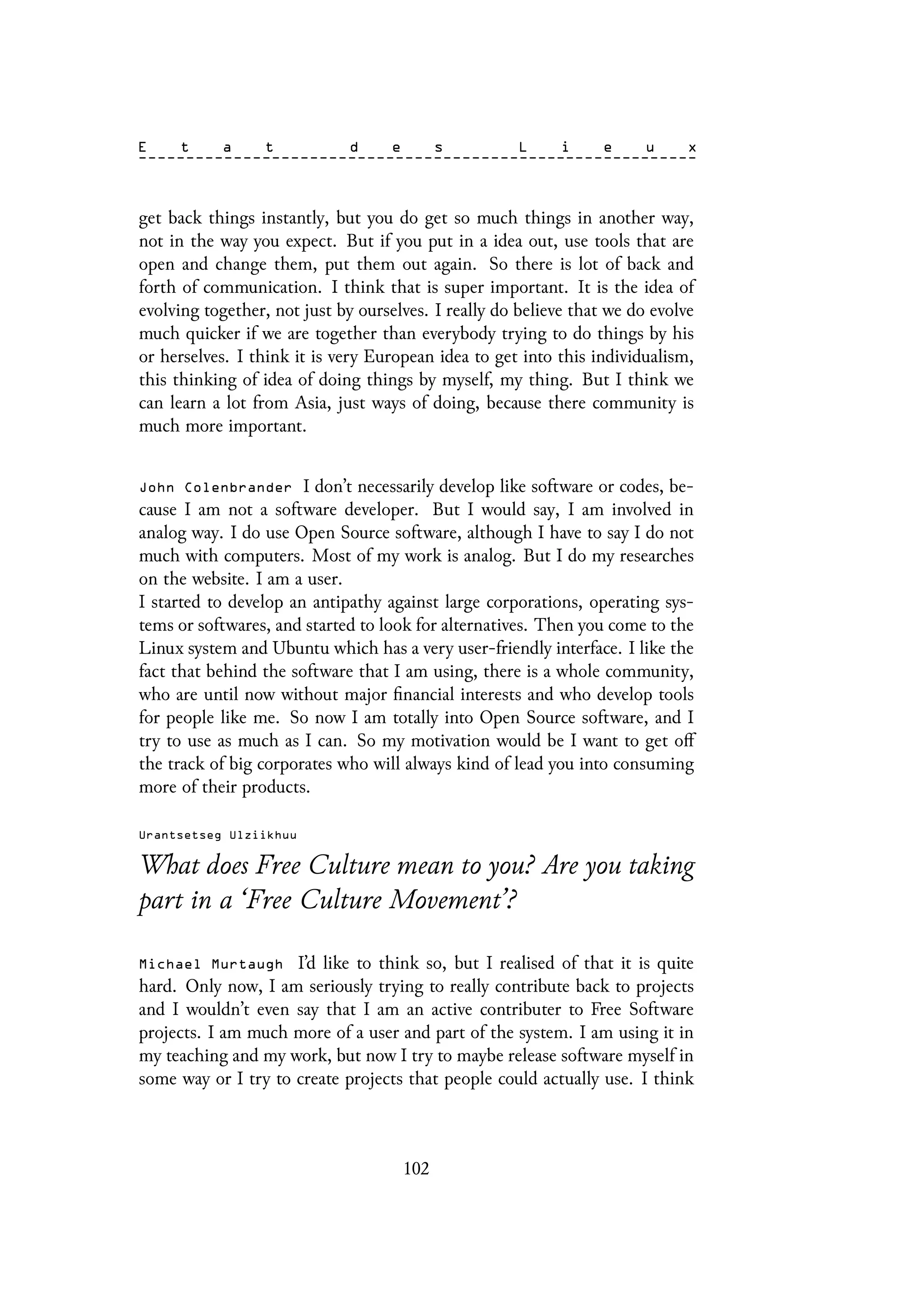 get back things instantly, but you do get so much things in another way,
not in the way you expect. But if you put in a idea out, use tools that are
open and change them, put them out again. So there is lot of back and
forth of communication. I think that is super important. It is the idea of
evolving together, not just by ourselves. I really do believe that we do evolve
much quicker if we are together than everybody trying to do things by his
or herselves. I think it is very European idea to get into this individualism,
this thinking of idea of doing things by myself, my thing. But I think we
can learn a lot from Asia, just ways of doing, because there community is
much more important.
John Colenbrander I don’t necessarily develop like software or codes, be-
cause I am not a software developer. But I would say, I am involved in
analog way. I do use Open Source software, although I have to say I do not
much with computers. Most of my work is analog. But I do my researches
on the website. I am a user.
I started to develop an antipathy against large corporations, operating sys-
tems or softwares, and started to look for alternatives. Then you come to the
Linux system and Ubuntu which has a very user-friendly interface. I like the
fact that behind the software that I am using, there is a whole community,
who are until now without major financial interests and who develop tools
for people like me. So now I am totally into Open Source software, and I
try to use as much as I can. So my motivation would be I want to get off
the track of big corporates who will always kind of lead you into consuming
more of their products.
Urantsetseg Ulziikhuu
What does Free Culture mean to you? Are you taking
part in a ‘Free Culture Movement’?
Michael Murtaugh I’d like to think so, but I realised of that it is quite
hard. Only now, I am seriously trying to really contribute back to projects
and I wouldn’t even say that I am an active contributer to Free Software
projects. I am much more of a user and part of the system. I am using it in
my teaching and my work, but now I try to maybe release software myself in
some way or I try to create projects that people could actually use. I think
102
 