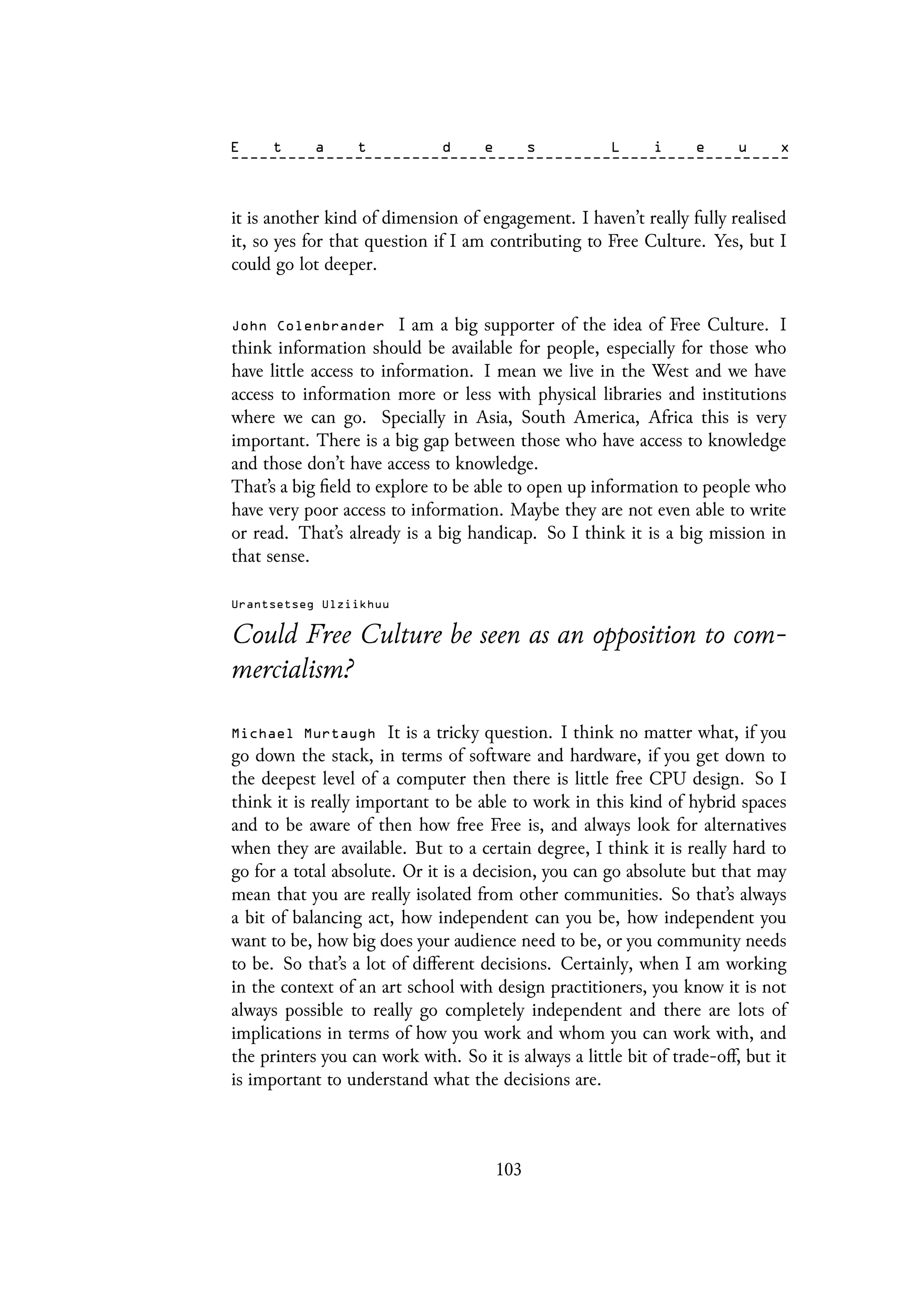 it is another kind of dimension of engagement. I haven’t really fully realised
it, so yes for that question if I am contributing to Free Culture. Yes, but I
could go lot deeper.
John Colenbrander I am a big supporter of the idea of Free Culture. I
think information should be available for people, especially for those who
have little access to information. I mean we live in the West and we have
access to information more or less with physical libraries and institutions
where we can go. Specially in Asia, South America, Africa this is very
important. There is a big gap between those who have access to knowledge
and those don’t have access to knowledge.
That’s a big field to explore to be able to open up information to people who
have very poor access to information. Maybe they are not even able to write
or read. That’s already is a big handicap. So I think it is a big mission in
that sense.
Urantsetseg Ulziikhuu
Could Free Culture be seen as an opposition to com-
mercialism?
Michael Murtaugh It is a tricky question. I think no matter what, if you
go down the stack, in terms of software and hardware, if you get down to
the deepest level of a computer then there is little free CPU design. So I
think it is really important to be able to work in this kind of hybrid spaces
and to be aware of then how free Free is, and always look for alternatives
when they are available. But to a certain degree, I think it is really hard to
go for a total absolute. Or it is a decision, you can go absolute but that may
mean that you are really isolated from other communities. So that’s always
a bit of balancing act, how independent can you be, how independent you
want to be, how big does your audience need to be, or you community needs
to be. So that’s a lot of different decisions. Certainly, when I am working
in the context of an art school with design practitioners, you know it is not
always possible to really go completely independent and there are lots of
implications in terms of how you work and whom you can work with, and
the printers you can work with. So it is always a little bit of trade-off, but it
is important to understand what the decisions are.
103
 