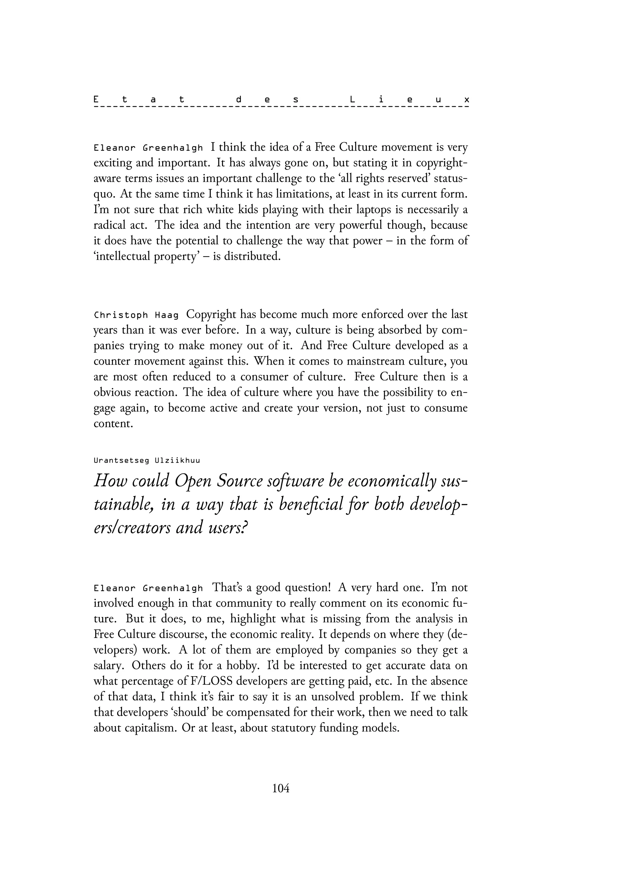 Eleanor Greenhalgh I think the idea of a Free Culture movement is very
exciting and important. It has always gone on, but stating it in copyright-
aware terms issues an important challenge to the ‘all rights reserved’ status-
quo. At the same time I think it has limitations, at least in its current form.
I’m not sure that rich white kids playing with their laptops is necessarily a
radical act. The idea and the intention are very powerful though, because
it does have the potential to challenge the way that power – in the form of
‘intellectual property’ – is distributed.
Christoph Haag Copyright has become much more enforced over the last
years than it was ever before. In a way, culture is being absorbed by com-
panies trying to make money out of it. And Free Culture developed as a
counter movement against this. When it comes to mainstream culture, you
are most often reduced to a consumer of culture. Free Culture then is a
obvious reaction. The idea of culture where you have the possibility to en-
gage again, to become active and create your version, not just to consume
content.
Urantsetseg Ulziikhuu
How could Open Source software be economically sus-
tainable, in a way that is beneficial for both develop-
ers/creators and users?
Eleanor Greenhalgh That’s a good question! A very hard one. I’m not
involved enough in that community to really comment on its economic fu-
ture. But it does, to me, highlight what is missing from the analysis in
Free Culture discourse, the economic reality. It depends on where they (de-
velopers) work. A lot of them are employed by companies so they get a
salary. Others do it for a hobby. I’d be interested to get accurate data on
what percentage of F/LOSS developers are getting paid, etc. In the absence
of that data, I think it’s fair to say it is an unsolved problem. If we think
that developers ‘should’ be compensated for their work, then we need to talk
about capitalism. Or at least, about statutory funding models.
104
 