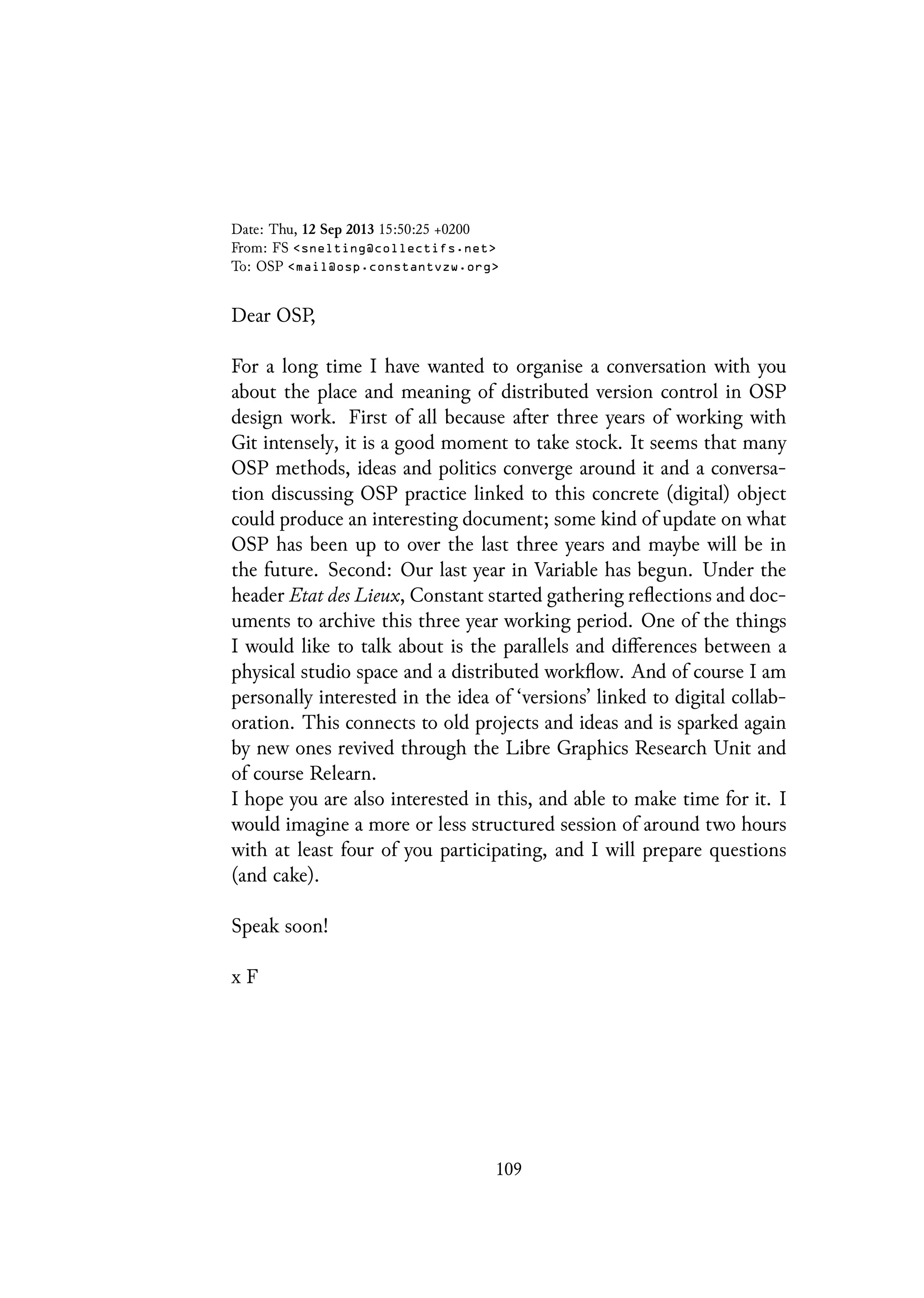 Date: Thu, 12 Sep 2013 15:50:25 +0200
From: FS <snelting@collectifs.net>
To: OSP <mail@osp.constantvzw.org>
Dear OSP,
For a long time I have wanted to organise a conversation with you
about the place and meaning of distributed version control in OSP
design work. First of all because after three years of working with
Git intensely, it is a good moment to take stock. It seems that many
OSP methods, ideas and politics converge around it and a conversa-
tion discussing OSP practice linked to this concrete (digital) object
could produce an interesting document; some kind of update on what
OSP has been up to over the last three years and maybe will be in
the future. Second: Our last year in Variable has begun. Under the
header Etat des Lieux, Constant started gathering reflections and doc-
uments to archive this three year working period. One of the things
I would like to talk about is the parallels and differences between a
physical studio space and a distributed workflow. And of course I am
personally interested in the idea of ‘versions’ linked to digital collab-
oration. This connects to old projects and ideas and is sparked again
by new ones revived through the Libre Graphics Research Unit and
of course Relearn.
I hope you are also interested in this, and able to make time for it. I
would imagine a more or less structured session of around two hours
with at least four of you participating, and I will prepare questions
(and cake).
Speak soon!
x F
109
 