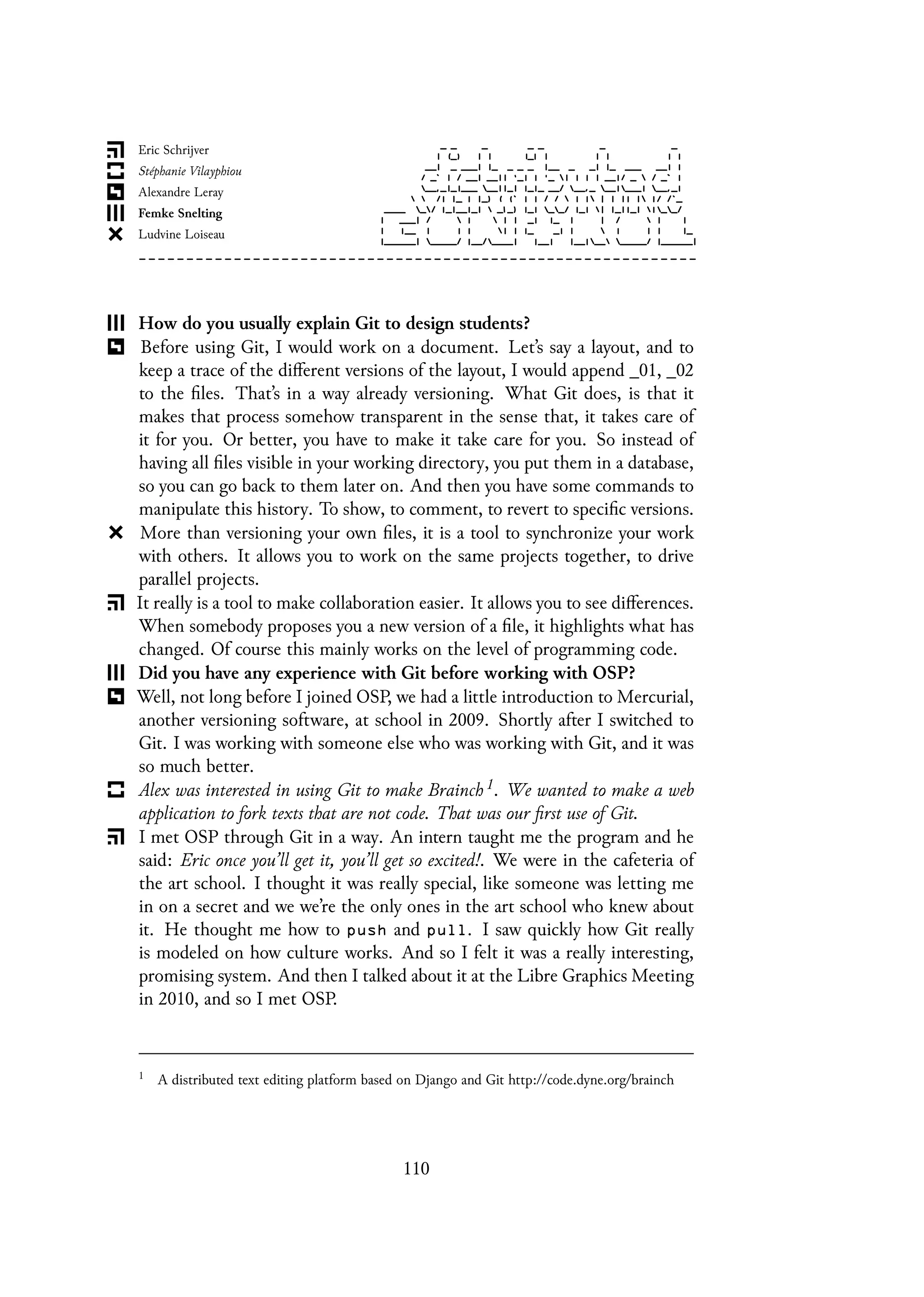 How do you usually explain Git to design students?
Before using Git, I would work on a document. Let’s say a layout, and to
keep a trace of the different versions of the layout, I would append _01, _02
to the files. That’s in a way already versioning. What Git does, is that it
makes that process somehow transparent in the sense that, it takes care of
it for you. Or better, you have to make it take care for you. So instead of
having all files visible in your working directory, you put them in a database,
so you can go back to them later on. And then you have some commands to
manipulate this history. To show, to comment, to revert to specific versions.
More than versioning your own files, it is a tool to synchronize your work
with others. It allows you to work on the same projects together, to drive
parallel projects.
It really is a tool to make collaboration easier. It allows you to see differences.
When somebody proposes you a new version of a file, it highlights what has
changed. Of course this mainly works on the level of programming code.
Did you have any experience with Git before working with OSP?
Well, not long before I joined OSP, we had a little introduction to Mercurial,
another versioning software, at school in 2009. Shortly after I switched to
Git. I was working with someone else who was working with Git, and it was
so much better.
Alex was interested in using Git to make Brainch 1. We wanted to make a web
application to fork texts that are not code. That was our first use of Git.
I met OSP through Git in a way. An intern taught me the program and he
said: Eric once you’ll get it, you’ll get so excited!. We were in the cafeteria of
the art school. I thought it was really special, like someone was letting me
in on a secret and we we’re the only ones in the art school who knew about
it. He thought me how to push and pull. I saw quickly how Git really
is modeled on how culture works. And so I felt it was a really interesting,
promising system. And then I talked about it at the Libre Graphics Meeting
in 2010, and so I met OSP.
1
A distributed text editing platform based on Django and Git http://code.dyne.org/brainch
110
 