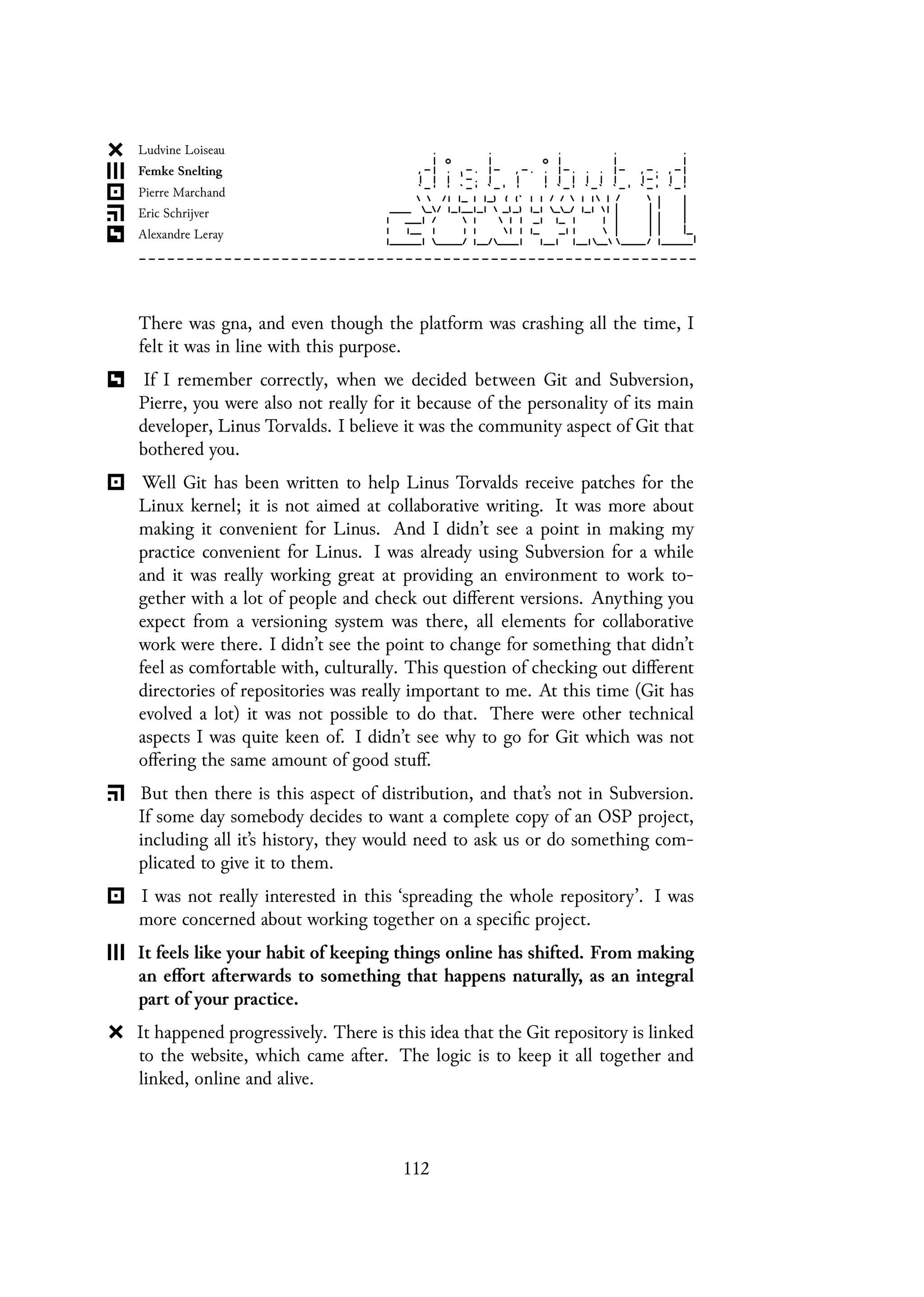 There was gna, and even though the platform was crashing all the time, I
felt it was in line with this purpose.
If I remember correctly, when we decided between Git and Subversion,
Pierre, you were also not really for it because of the personality of its main
developer, Linus Torvalds. I believe it was the community aspect of Git that
bothered you.
Well Git has been written to help Linus Torvalds receive patches for the
Linux kernel; it is not aimed at collaborative writing. It was more about
making it convenient for Linus. And I didn’t see a point in making my
practice convenient for Linus. I was already using Subversion for a while
and it was really working great at providing an environment to work to-
gether with a lot of people and check out different versions. Anything you
expect from a versioning system was there, all elements for collaborative
work were there. I didn’t see the point to change for something that didn’t
feel as comfortable with, culturally. This question of checking out different
directories of repositories was really important to me. At this time (Git has
evolved a lot) it was not possible to do that. There were other technical
aspects I was quite keen of. I didn’t see why to go for Git which was not
offering the same amount of good stuff.
But then there is this aspect of distribution, and that’s not in Subversion.
If some day somebody decides to want a complete copy of an OSP project,
including all it’s history, they would need to ask us or do something com-
plicated to give it to them.
I was not really interested in this ‘spreading the whole repository’. I was
more concerned about working together on a specific project.
It feels like your habit of keeping things online has shifted. From making
an effort afterwards to something that happens naturally, as an integral
part of your practice.
It happened progressively. There is this idea that the Git repository is linked
to the website, which came after. The logic is to keep it all together and
linked, online and alive.
112
 