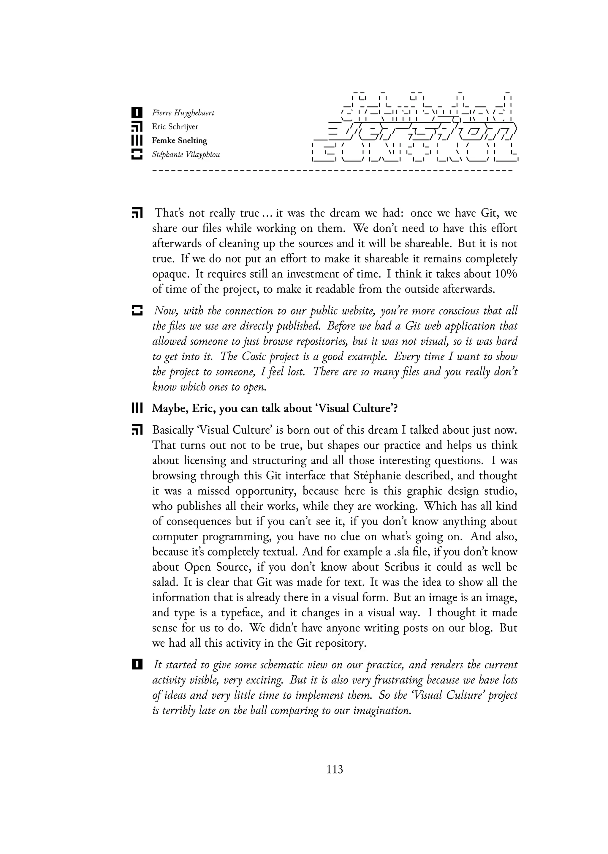 That’s not really true ... it was the dream we had: once we have Git, we
share our files while working on them. We don’t need to have this effort
afterwards of cleaning up the sources and it will be shareable. But it is not
true. If we do not put an effort to make it shareable it remains completely
opaque. It requires still an investment of time. I think it takes about 10%
of time of the project, to make it readable from the outside afterwards.
Now, with the connection to our public website, you’re more conscious that all
the files we use are directly published. Before we had a Git web application that
allowed someone to just browse repositories, but it was not visual, so it was hard
to get into it. The Cosic project is a good example. Every time I want to show
the project to someone, I feel lost. There are so many files and you really don’t
know which ones to open.
Maybe, Eric, you can talk about ‘Visual Culture’?
Basically ‘Visual Culture’ is born out of this dream I talked about just now.
That turns out not to be true, but shapes our practice and helps us think
about licensing and structuring and all those interesting questions. I was
browsing through this Git interface that Stéphanie described, and thought
it was a missed opportunity, because here is this graphic design studio,
who publishes all their works, while they are working. Which has all kind
of consequences but if you can’t see it, if you don’t know anything about
computer programming, you have no clue on what’s going on. And also,
because it’s completely textual. And for example a .sla file, if you don’t know
about Open Source, if you don’t know about Scribus it could as well be
salad. It is clear that Git was made for text. It was the idea to show all the
information that is already there in a visual form. But an image is an image,
and type is a typeface, and it changes in a visual way. I thought it made
sense for us to do. We didn’t have anyone writing posts on our blog. But
we had all this activity in the Git repository.
It started to give some schematic view on our practice, and renders the current
activity visible, very exciting. But it is also very frustrating because we have lots
of ideas and very little time to implement them. So the ‘Visual Culture’ project
is terribly late on the ball comparing to our imagination.
113
 