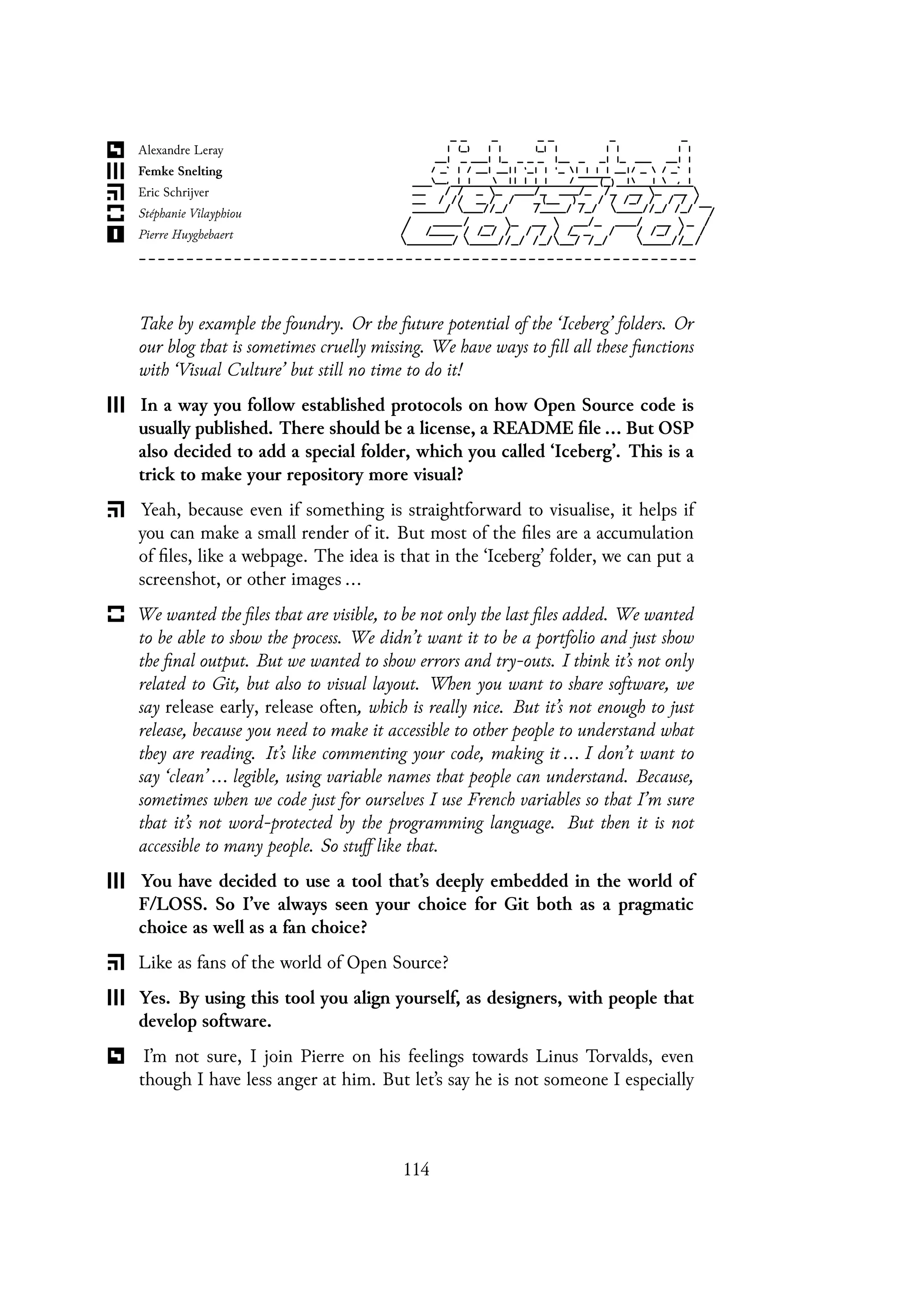 Take by example the foundry. Or the future potential of the ‘Iceberg’ folders. Or
our blog that is sometimes cruelly missing. We have ways to fill all these functions
with ‘Visual Culture’ but still no time to do it!
In a way you follow established protocols on how Open Source code is
usually published. There should be a license, a README file ... But OSP
also decided to add a special folder, which you called ‘Iceberg’. This is a
trick to make your repository more visual?
Yeah, because even if something is straightforward to visualise, it helps if
you can make a small render of it. But most of the files are a accumulation
of files, like a webpage. The idea is that in the ‘Iceberg’ folder, we can put a
screenshot, or other images ...
We wanted the files that are visible, to be not only the last files added. We wanted
to be able to show the process. We didn’t want it to be a portfolio and just show
the final output. But we wanted to show errors and try-outs. I think it’s not only
related to Git, but also to visual layout. When you want to share software, we
say release early, release often, which is really nice. But it’s not enough to just
release, because you need to make it accessible to other people to understand what
they are reading. It’s like commenting your code, making it ... I don’t want to
say ‘clean’ ... legible, using variable names that people can understand. Because,
sometimes when we code just for ourselves I use French variables so that I’m sure
that it’s not word-protected by the programming language. But then it is not
accessible to many people. So stuff like that.
You have decided to use a tool that’s deeply embedded in the world of
F/LOSS. So I’ve always seen your choice for Git both as a pragmatic
choice as well as a fan choice?
Like as fans of the world of Open Source?
Yes. By using this tool you align yourself, as designers, with people that
develop software.
I’m not sure, I join Pierre on his feelings towards Linus Torvalds, even
though I have less anger at him. But let’s say he is not someone I especially
114
 