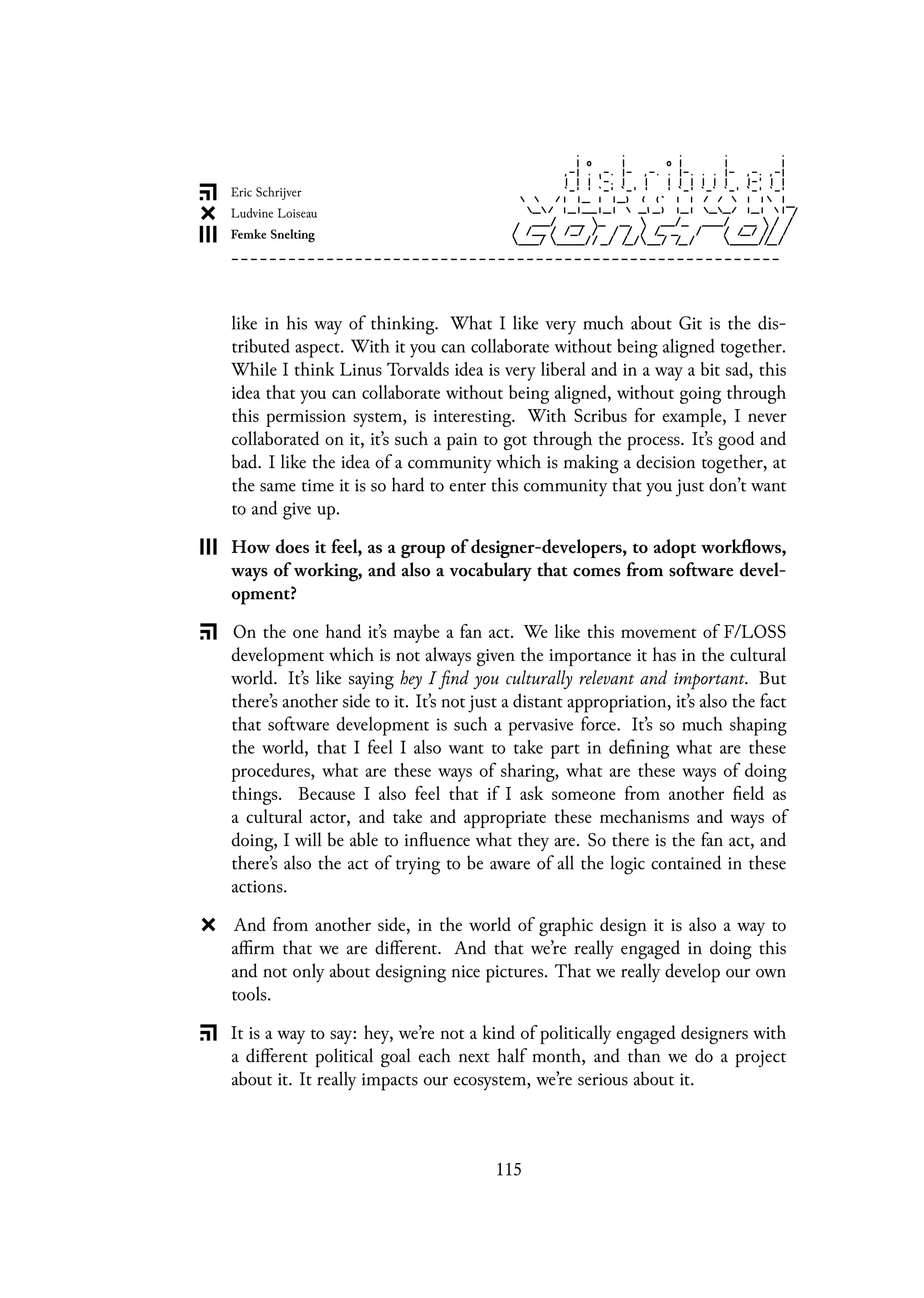 like in his way of thinking. What I like very much about Git is the dis-
tributed aspect. With it you can collaborate without being aligned together.
While I think Linus Torvalds idea is very liberal and in a way a bit sad, this
idea that you can collaborate without being aligned, without going through
this permission system, is interesting. With Scribus for example, I never
collaborated on it, it’s such a pain to got through the process. It’s good and
bad. I like the idea of a community which is making a decision together, at
the same time it is so hard to enter this community that you just don’t want
to and give up.
How does it feel, as a group of designer-developers, to adopt workflows,
ways of working, and also a vocabulary that comes from software devel-
opment?
On the one hand it’s maybe a fan act. We like this movement of F/LOSS
development which is not always given the importance it has in the cultural
world. It’s like saying hey I find you culturally relevant and important. But
there’s another side to it. It’s not just a distant appropriation, it’s also the fact
that software development is such a pervasive force. It’s so much shaping
the world, that I feel I also want to take part in defining what are these
procedures, what are these ways of sharing, what are these ways of doing
things. Because I also feel that if I ask someone from another field as
a cultural actor, and take and appropriate these mechanisms and ways of
doing, I will be able to influence what they are. So there is the fan act, and
there’s also the act of trying to be aware of all the logic contained in these
actions.
And from another side, in the world of graphic design it is also a way to
affirm that we are different. And that we’re really engaged in doing this
and not only about designing nice pictures. That we really develop our own
tools.
It is a way to say: hey, we’re not a kind of politically engaged designers with
a different political goal each next half month, and than we do a project
about it. It really impacts our ecosystem, we’re serious about it.
115
 