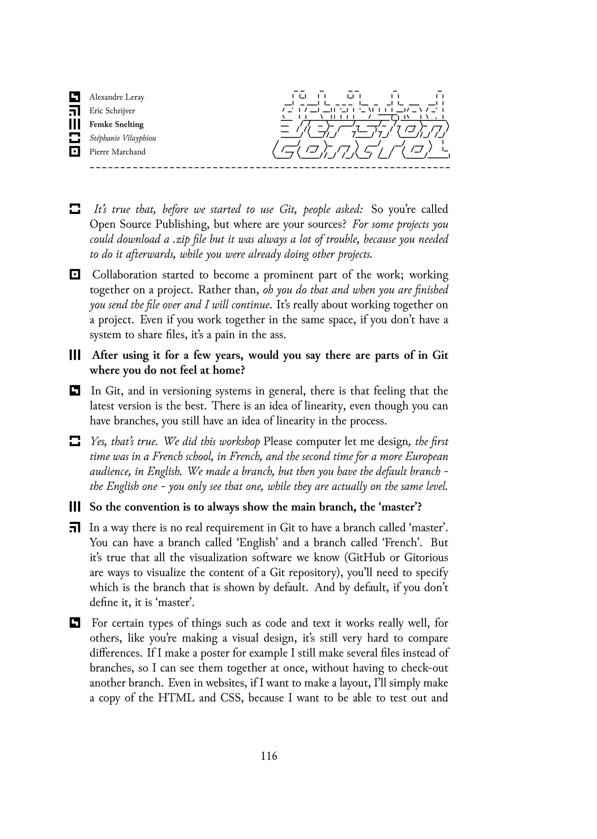 It’s true that, before we started to use Git, people asked: So you’re called
Open Source Publishing, but where are your sources? For some projects you
could download a .zip file but it was always a lot of trouble, because you needed
to do it afterwards, while you were already doing other projects.
Collaboration started to become a prominent part of the work; working
together on a project. Rather than, oh you do that and when you are finished
you send the file over and I will continue. It’s really about working together on
a project. Even if you work together in the same space, if you don’t have a
system to share files, it’s a pain in the ass.
After using it for a few years, would you say there are parts of in Git
where you do not feel at home?
In Git, and in versioning systems in general, there is that feeling that the
latest version is the best. There is an idea of linearity, even though you can
have branches, you still have an idea of linearity in the process.
Yes, that’s true. We did this workshop Please computer let me design, the first
time was in a French school, in French, and the second time for a more European
audience, in English. We made a branch, but then you have the default branch -
the English one - you only see that one, while they are actually on the same level.
So the convention is to always show the main branch, the ‘master’?
In a way there is no real requirement in Git to have a branch called ‘master’.
You can have a branch called ‘English’ and a branch called ‘French’. But
it’s true that all the visualization software we know (GitHub or Gitorious
are ways to visualize the content of a Git repository), you’ll need to specify
which is the branch that is shown by default. And by default, if you don’t
define it, it is ‘master’.
For certain types of things such as code and text it works really well, for
others, like you’re making a visual design, it’s still very hard to compare
differences. If I make a poster for example I still make several files instead of
branches, so I can see them together at once, without having to check-out
another branch. Even in websites, if I want to make a layout, I’ll simply make
a copy of the HTML and CSS, because I want to be able to test out and
116
 