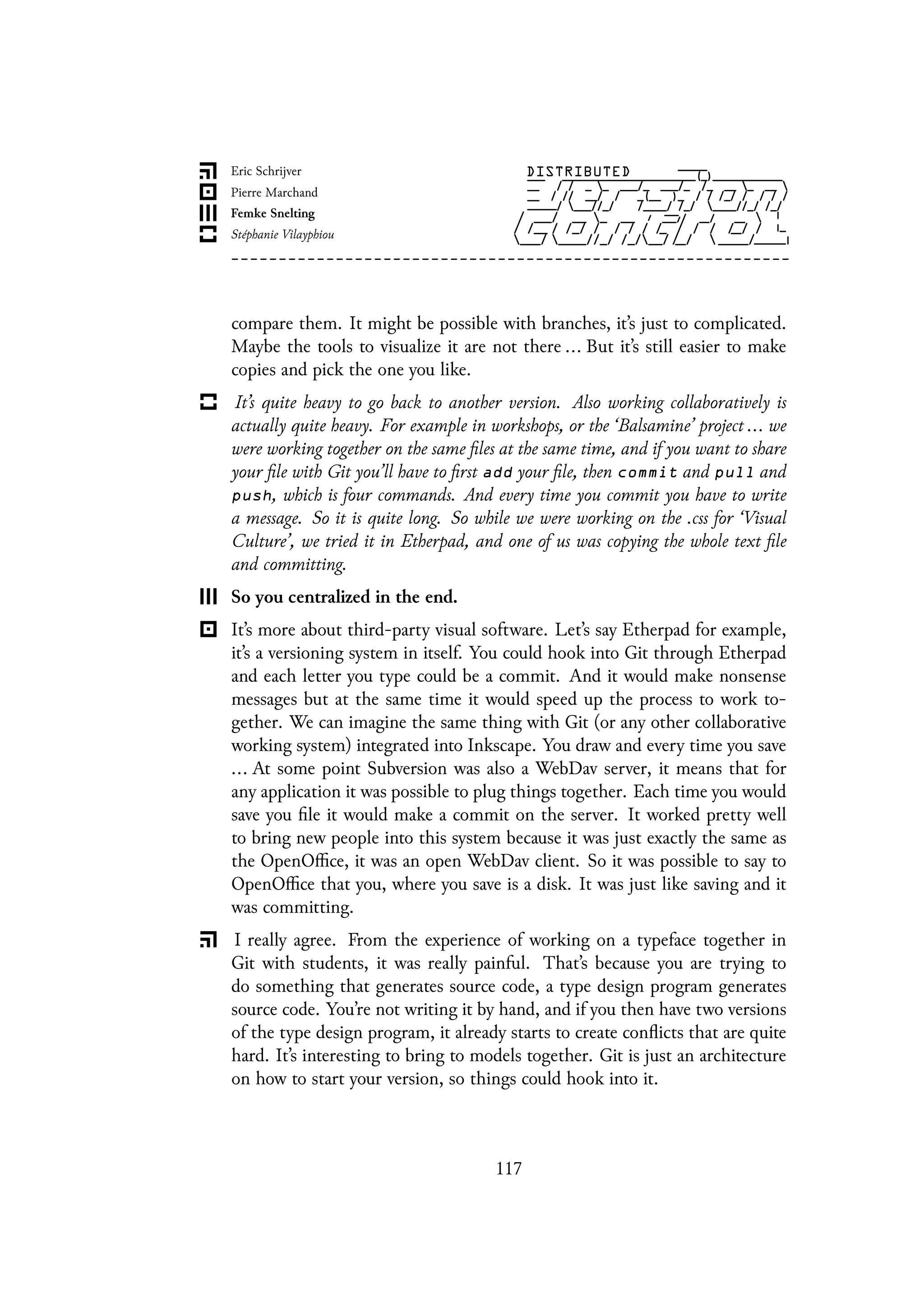 compare them. It might be possible with branches, it’s just to complicated.
Maybe the tools to visualize it are not there ... But it’s still easier to make
copies and pick the one you like.
It’s quite heavy to go back to another version. Also working collaboratively is
actually quite heavy. For example in workshops, or the ‘Balsamine’ project ... we
were working together on the same files at the same time, and if you want to share
your file with Git you’ll have to first add your file, then commit and pull and
push, which is four commands. And every time you commit you have to write
a message. So it is quite long. So while we were working on the .css for ‘Visual
Culture’, we tried it in Etherpad, and one of us was copying the whole text file
and committing.
So you centralized in the end.
It’s more about third-party visual software. Let’s say Etherpad for example,
it’s a versioning system in itself. You could hook into Git through Etherpad
and each letter you type could be a commit. And it would make nonsense
messages but at the same time it would speed up the process to work to-
gether. We can imagine the same thing with Git (or any other collaborative
working system) integrated into Inkscape. You draw and every time you save
... At some point Subversion was also a WebDav server, it means that for
any application it was possible to plug things together. Each time you would
save you file it would make a commit on the server. It worked pretty well
to bring new people into this system because it was just exactly the same as
the OpenOffice, it was an open WebDav client. So it was possible to say to
OpenOffice that you, where you save is a disk. It was just like saving and it
was committing.
I really agree. From the experience of working on a typeface together in
Git with students, it was really painful. That’s because you are trying to
do something that generates source code, a type design program generates
source code. You’re not writing it by hand, and if you then have two versions
of the type design program, it already starts to create conflicts that are quite
hard. It’s interesting to bring to models together. Git is just an architecture
on how to start your version, so things could hook into it.
117
 