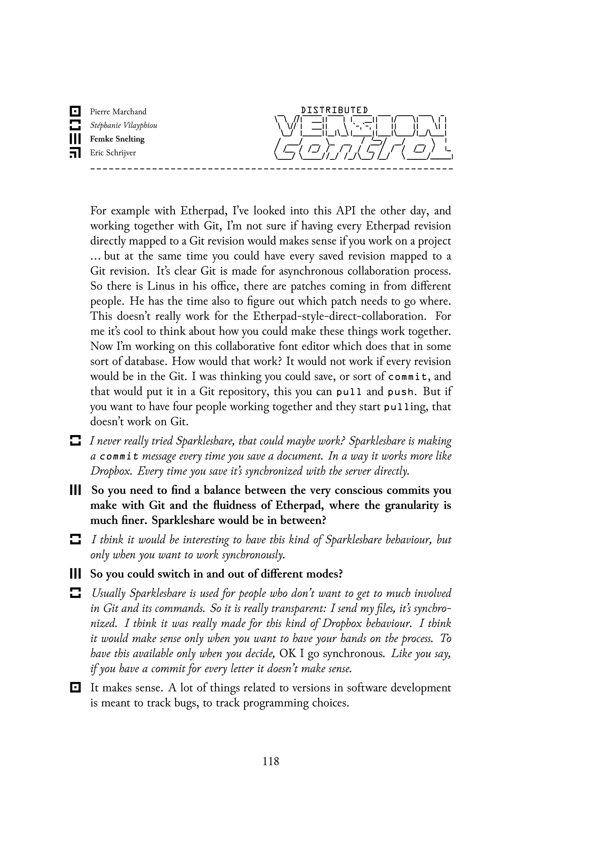 For example with Etherpad, I’ve looked into this API the other day, and
working together with Git, I’m not sure if having every Etherpad revision
directly mapped to a Git revision would makes sense if you work on a project
... but at the same time you could have every saved revision mapped to a
Git revision. It’s clear Git is made for asynchronous collaboration process.
So there is Linus in his office, there are patches coming in from different
people. He has the time also to figure out which patch needs to go where.
This doesn’t really work for the Etherpad-style-direct-collaboration. For
me it’s cool to think about how you could make these things work together.
Now I’m working on this collaborative font editor which does that in some
sort of database. How would that work? It would not work if every revision
would be in the Git. I was thinking you could save, or sort of commit, and
that would put it in a Git repository, this you can pull and push. But if
you want to have four people working together and they start pulling, that
doesn’t work on Git.
I never really tried Sparkleshare, that could maybe work? Sparkleshare is making
a commit message every time you save a document. In a way it works more like
Dropbox. Every time you save it’s synchronized with the server directly.
So you need to find a balance between the very conscious commits you
make with Git and the fluidness of Etherpad, where the granularity is
much finer. Sparkleshare would be in between?
I think it would be interesting to have this kind of Sparkleshare behaviour, but
only when you want to work synchronously.
So you could switch in and out of different modes?
Usually Sparkleshare is used for people who don’t want to get to much involved
in Git and its commands. So it is really transparent: I send my files, it’s synchro-
nized. I think it was really made for this kind of Dropbox behaviour. I think
it would make sense only when you want to have your hands on the process. To
have this available only when you decide, OK I go synchronous. Like you say,
if you have a commit for every letter it doesn’t make sense.
It makes sense. A lot of things related to versions in software development
is meant to track bugs, to track programming choices.
118
 
