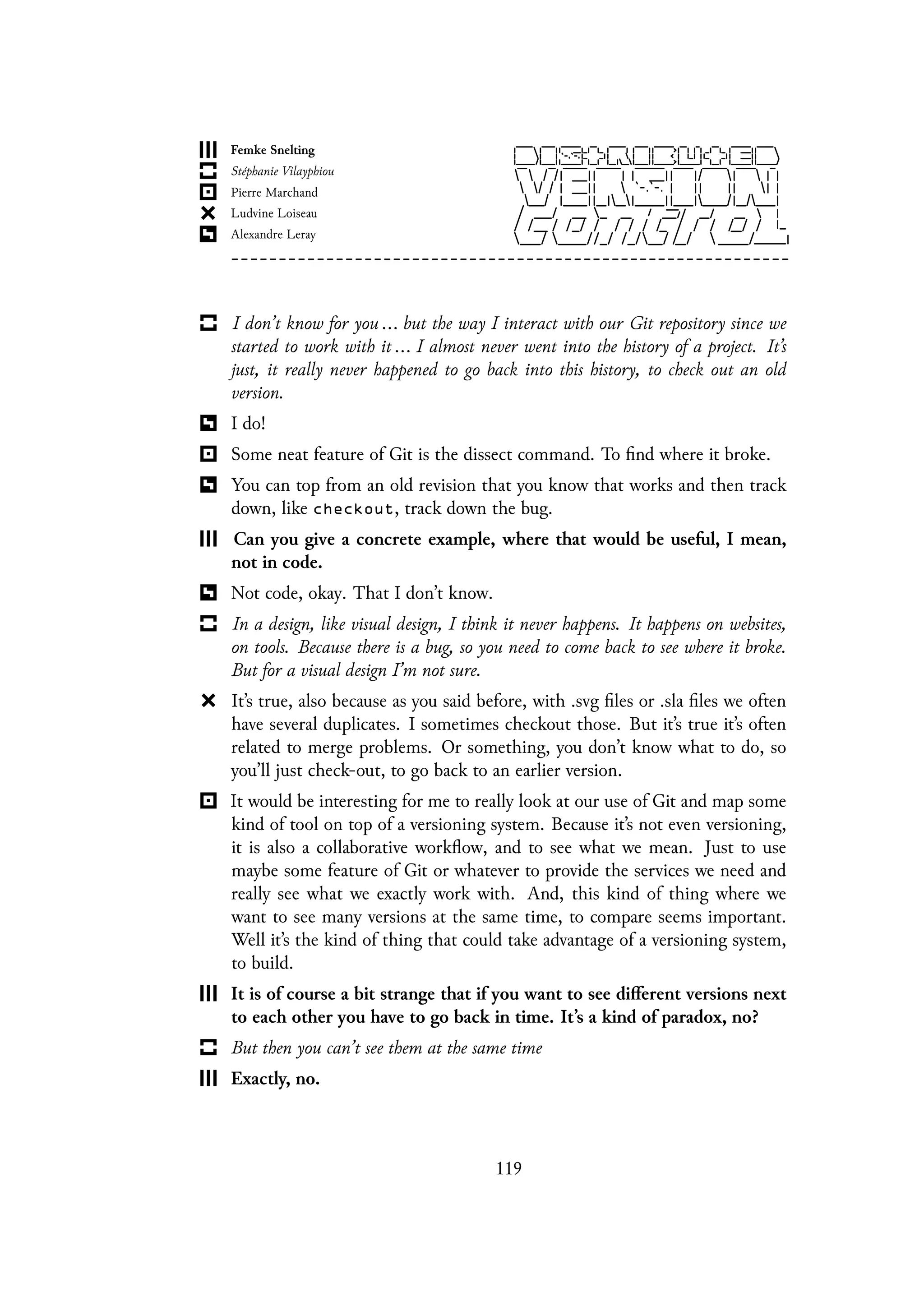 I don’t know for you ... but the way I interact with our Git repository since we
started to work with it ... I almost never went into the history of a project. It’s
just, it really never happened to go back into this history, to check out an old
version.
I do!
Some neat feature of Git is the dissect command. To find where it broke.
You can top from an old revision that you know that works and then track
down, like checkout, track down the bug.
Can you give a concrete example, where that would be useful, I mean,
not in code.
Not code, okay. That I don’t know.
In a design, like visual design, I think it never happens. It happens on websites,
on tools. Because there is a bug, so you need to come back to see where it broke.
But for a visual design I’m not sure.
It’s true, also because as you said before, with .svg files or .sla files we often
have several duplicates. I sometimes checkout those. But it’s true it’s often
related to merge problems. Or something, you don’t know what to do, so
you’ll just check-out, to go back to an earlier version.
It would be interesting for me to really look at our use of Git and map some
kind of tool on top of a versioning system. Because it’s not even versioning,
it is also a collaborative workflow, and to see what we mean. Just to use
maybe some feature of Git or whatever to provide the services we need and
really see what we exactly work with. And, this kind of thing where we
want to see many versions at the same time, to compare seems important.
Well it’s the kind of thing that could take advantage of a versioning system,
to build.
It is of course a bit strange that if you want to see different versions next
to each other you have to go back in time. It’s a kind of paradox, no?
But then you can’t see them at the same time
Exactly, no.
119
 