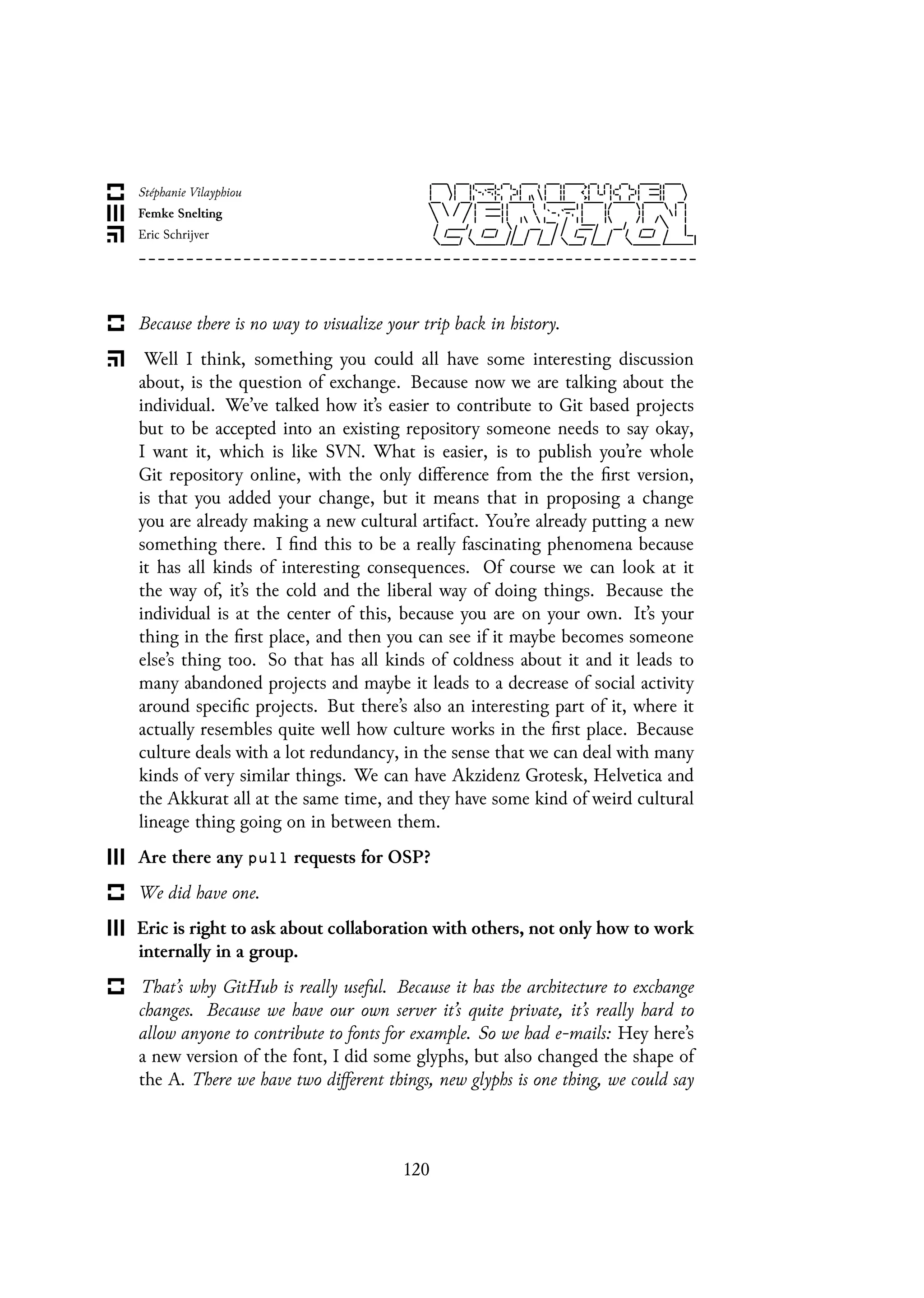 Because there is no way to visualize your trip back in history.
Well I think, something you could all have some interesting discussion
about, is the question of exchange. Because now we are talking about the
individual. We’ve talked how it’s easier to contribute to Git based projects
but to be accepted into an existing repository someone needs to say okay,
I want it, which is like SVN. What is easier, is to publish you’re whole
Git repository online, with the only difference from the the first version,
is that you added your change, but it means that in proposing a change
you are already making a new cultural artifact. You’re already putting a new
something there. I find this to be a really fascinating phenomena because
it has all kinds of interesting consequences. Of course we can look at it
the way of, it’s the cold and the liberal way of doing things. Because the
individual is at the center of this, because you are on your own. It’s your
thing in the first place, and then you can see if it maybe becomes someone
else’s thing too. So that has all kinds of coldness about it and it leads to
many abandoned projects and maybe it leads to a decrease of social activity
around specific projects. But there’s also an interesting part of it, where it
actually resembles quite well how culture works in the first place. Because
culture deals with a lot redundancy, in the sense that we can deal with many
kinds of very similar things. We can have Akzidenz Grotesk, Helvetica and
the Akkurat all at the same time, and they have some kind of weird cultural
lineage thing going on in between them.
Are there any pull requests for OSP?
We did have one.
Eric is right to ask about collaboration with others, not only how to work
internally in a group.
That’s why GitHub is really useful. Because it has the architecture to exchange
changes. Because we have our own server it’s quite private, it’s really hard to
allow anyone to contribute to fonts for example. So we had e-mails: Hey here’s
a new version of the font, I did some glyphs, but also changed the shape of
the A. There we have two different things, new glyphs is one thing, we could say
120
 