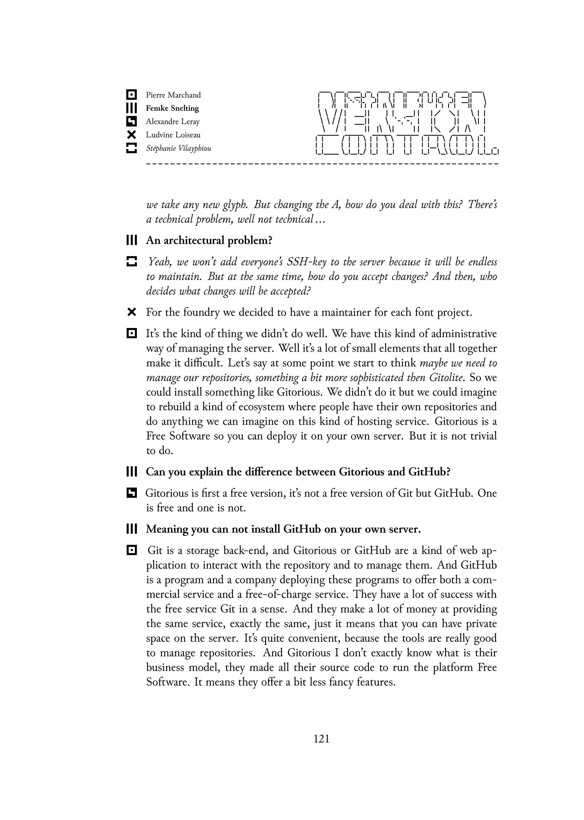 we take any new glyph. But changing the A, how do you deal with this? There’s
a technical problem, well not technical ...
An architectural problem?
Yeah, we won’t add everyone’s SSH-key to the server because it will be endless
to maintain. But at the same time, how do you accept changes? And then, who
decides what changes will be accepted?
For the foundry we decided to have a maintainer for each font project.
It’s the kind of thing we didn’t do well. We have this kind of administrative
way of managing the server. Well it’s a lot of small elements that all together
make it difficult. Let’s say at some point we start to think maybe we need to
manage our repositories, something a bit more sophisticated then Gitolite. So we
could install something like Gitorious. We didn’t do it but we could imagine
to rebuild a kind of ecosystem where people have their own repositories and
do anything we can imagine on this kind of hosting service. Gitorious is a
Free Software so you can deploy it on your own server. But it is not trivial
to do.
Can you explain the difference between Gitorious and GitHub?
Gitorious is first a free version, it’s not a free version of Git but GitHub. One
is free and one is not.
Meaning you can not install GitHub on your own server.
Git is a storage back-end, and Gitorious or GitHub are a kind of web ap-
plication to interact with the repository and to manage them. And GitHub
is a program and a company deploying these programs to offer both a com-
mercial service and a free-of-charge service. They have a lot of success with
the free service Git in a sense. And they make a lot of money at providing
the same service, exactly the same, just it means that you can have private
space on the server. It’s quite convenient, because the tools are really good
to manage repositories. And Gitorious I don’t exactly know what is their
business model, they made all their source code to run the platform Free
Software. It means they offer a bit less fancy features.
121
 