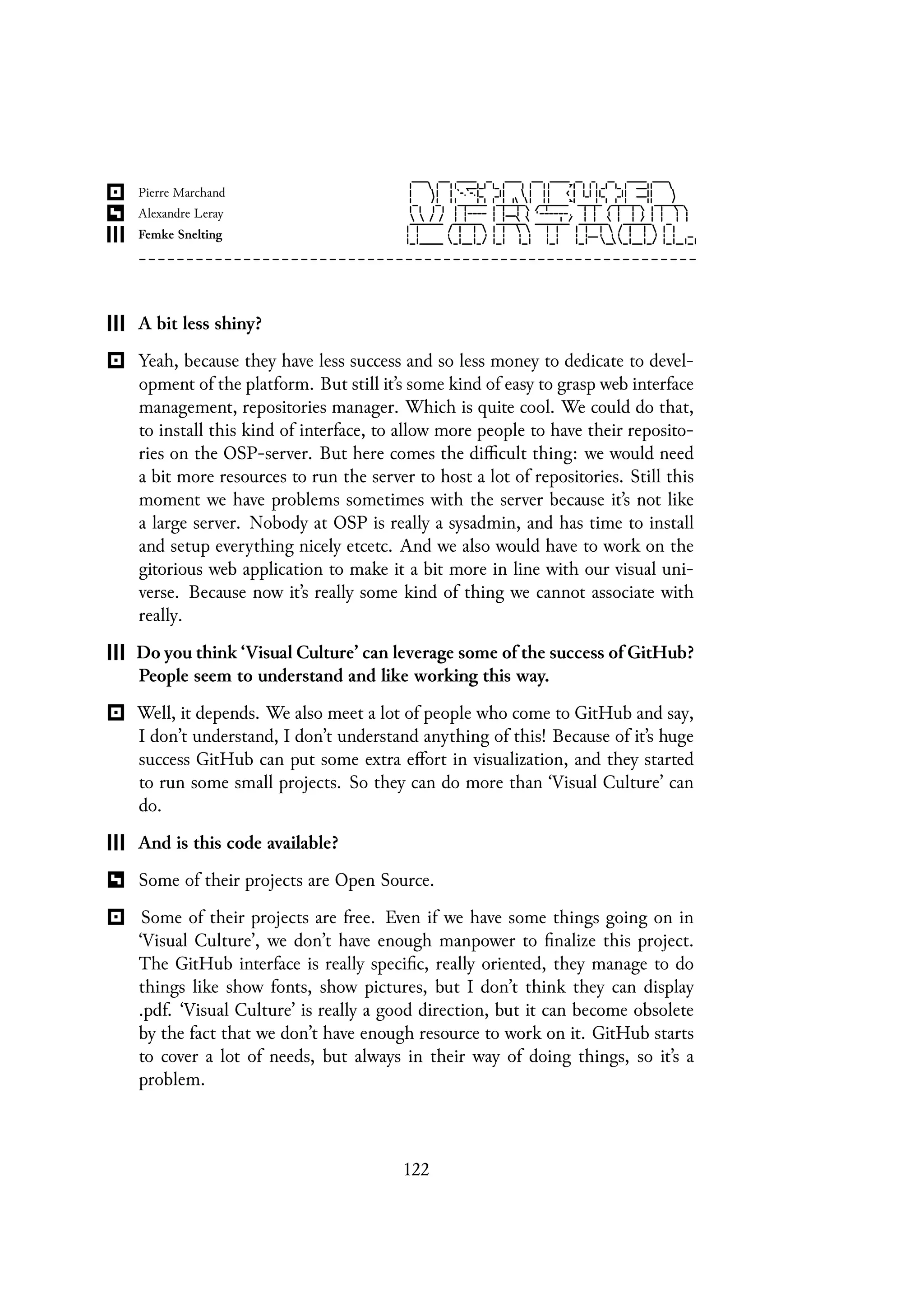 A bit less shiny?
Yeah, because they have less success and so less money to dedicate to devel-
opment of the platform. But still it’s some kind of easy to grasp web interface
management, repositories manager. Which is quite cool. We could do that,
to install this kind of interface, to allow more people to have their reposito-
ries on the OSP-server. But here comes the difficult thing: we would need
a bit more resources to run the server to host a lot of repositories. Still this
moment we have problems sometimes with the server because it’s not like
a large server. Nobody at OSP is really a sysadmin, and has time to install
and setup everything nicely etcetc. And we also would have to work on the
gitorious web application to make it a bit more in line with our visual uni-
verse. Because now it’s really some kind of thing we cannot associate with
really.
Do you think ‘Visual Culture’ can leverage some of the success of GitHub?
People seem to understand and like working this way.
Well, it depends. We also meet a lot of people who come to GitHub and say,
I don’t understand, I don’t understand anything of this! Because of it’s huge
success GitHub can put some extra effort in visualization, and they started
to run some small projects. So they can do more than ‘Visual Culture’ can
do.
And is this code available?
Some of their projects are Open Source.
Some of their projects are free. Even if we have some things going on in
‘Visual Culture’, we don’t have enough manpower to finalize this project.
The GitHub interface is really specific, really oriented, they manage to do
things like show fonts, show pictures, but I don’t think they can display
.pdf. ‘Visual Culture’ is really a good direction, but it can become obsolete
by the fact that we don’t have enough resource to work on it. GitHub starts
to cover a lot of needs, but always in their way of doing things, so it’s a
problem.
122
 