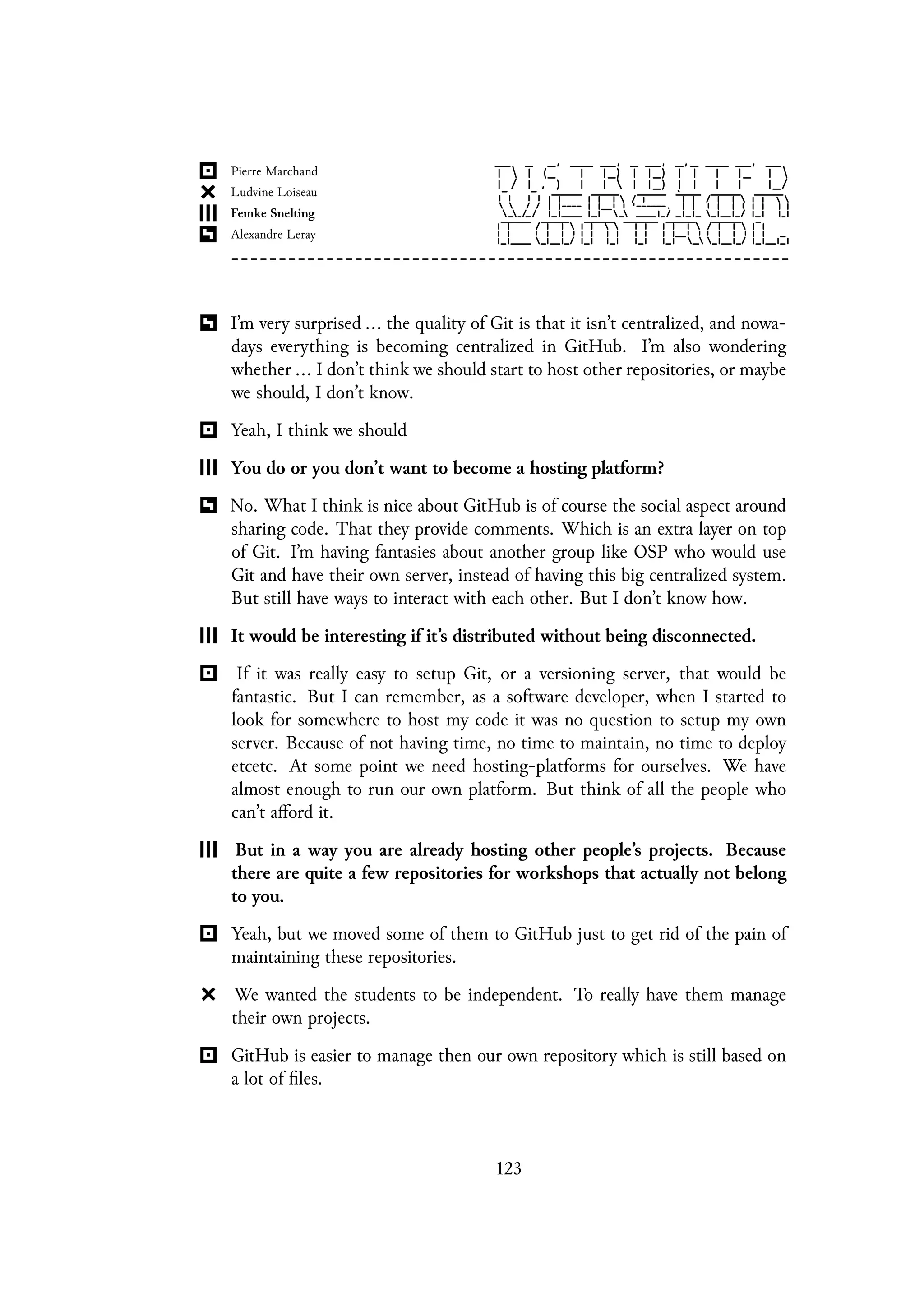 I’m very surprised ... the quality of Git is that it isn’t centralized, and nowa-
days everything is becoming centralized in GitHub. I’m also wondering
whether ... I don’t think we should start to host other repositories, or maybe
we should, I don’t know.
Yeah, I think we should
You do or you don’t want to become a hosting platform?
No. What I think is nice about GitHub is of course the social aspect around
sharing code. That they provide comments. Which is an extra layer on top
of Git. I’m having fantasies about another group like OSP who would use
Git and have their own server, instead of having this big centralized system.
But still have ways to interact with each other. But I don’t know how.
It would be interesting if it’s distributed without being disconnected.
If it was really easy to setup Git, or a versioning server, that would be
fantastic. But I can remember, as a software developer, when I started to
look for somewhere to host my code it was no question to setup my own
server. Because of not having time, no time to maintain, no time to deploy
etcetc. At some point we need hosting-platforms for ourselves. We have
almost enough to run our own platform. But think of all the people who
can’t afford it.
But in a way you are already hosting other people’s projects. Because
there are quite a few repositories for workshops that actually not belong
to you.
Yeah, but we moved some of them to GitHub just to get rid of the pain of
maintaining these repositories.
We wanted the students to be independent. To really have them manage
their own projects.
GitHub is easier to manage then our own repository which is still based on
a lot of files.
123
 