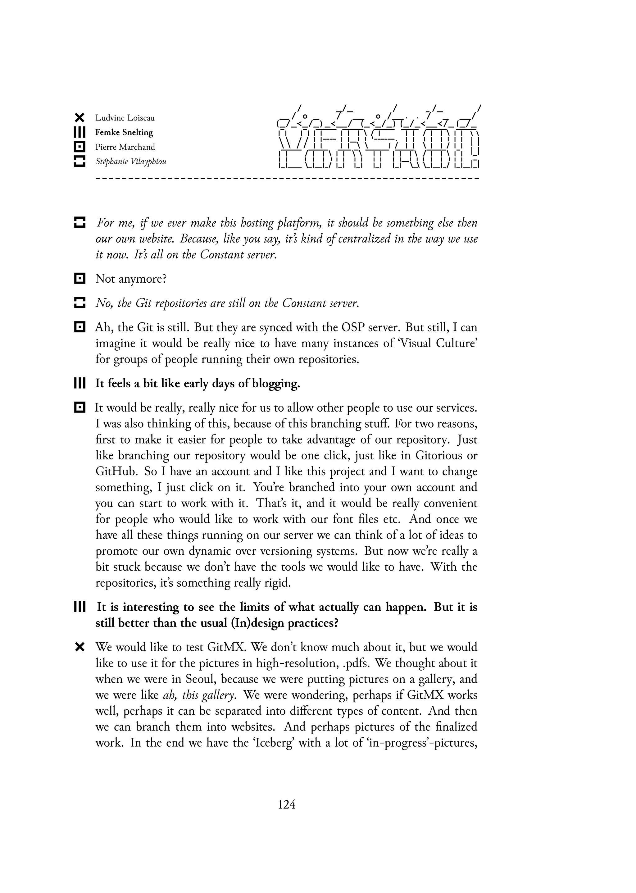 For me, if we ever make this hosting platform, it should be something else then
our own website. Because, like you say, it’s kind of centralized in the way we use
it now. It’s all on the Constant server.
Not anymore?
No, the Git repositories are still on the Constant server.
Ah, the Git is still. But they are synced with the OSP server. But still, I can
imagine it would be really nice to have many instances of ‘Visual Culture’
for groups of people running their own repositories.
It feels a bit like early days of blogging.
It would be really, really nice for us to allow other people to use our services.
I was also thinking of this, because of this branching stuff. For two reasons,
first to make it easier for people to take advantage of our repository. Just
like branching our repository would be one click, just like in Gitorious or
GitHub. So I have an account and I like this project and I want to change
something, I just click on it. You’re branched into your own account and
you can start to work with it. That’s it, and it would be really convenient
for people who would like to work with our font files etc. And once we
have all these things running on our server we can think of a lot of ideas to
promote our own dynamic over versioning systems. But now we’re really a
bit stuck because we don’t have the tools we would like to have. With the
repositories, it’s something really rigid.
It is interesting to see the limits of what actually can happen. But it is
still better than the usual (In)design practices?
We would like to test GitMX. We don’t know much about it, but we would
like to use it for the pictures in high-resolution, .pdfs. We thought about it
when we were in Seoul, because we were putting pictures on a gallery, and
we were like ah, this gallery. We were wondering, perhaps if GitMX works
well, perhaps it can be separated into different types of content. And then
we can branch them into websites. And perhaps pictures of the finalized
work. In the end we have the ‘Iceberg’ with a lot of ‘in-progress’-pictures,
124
 