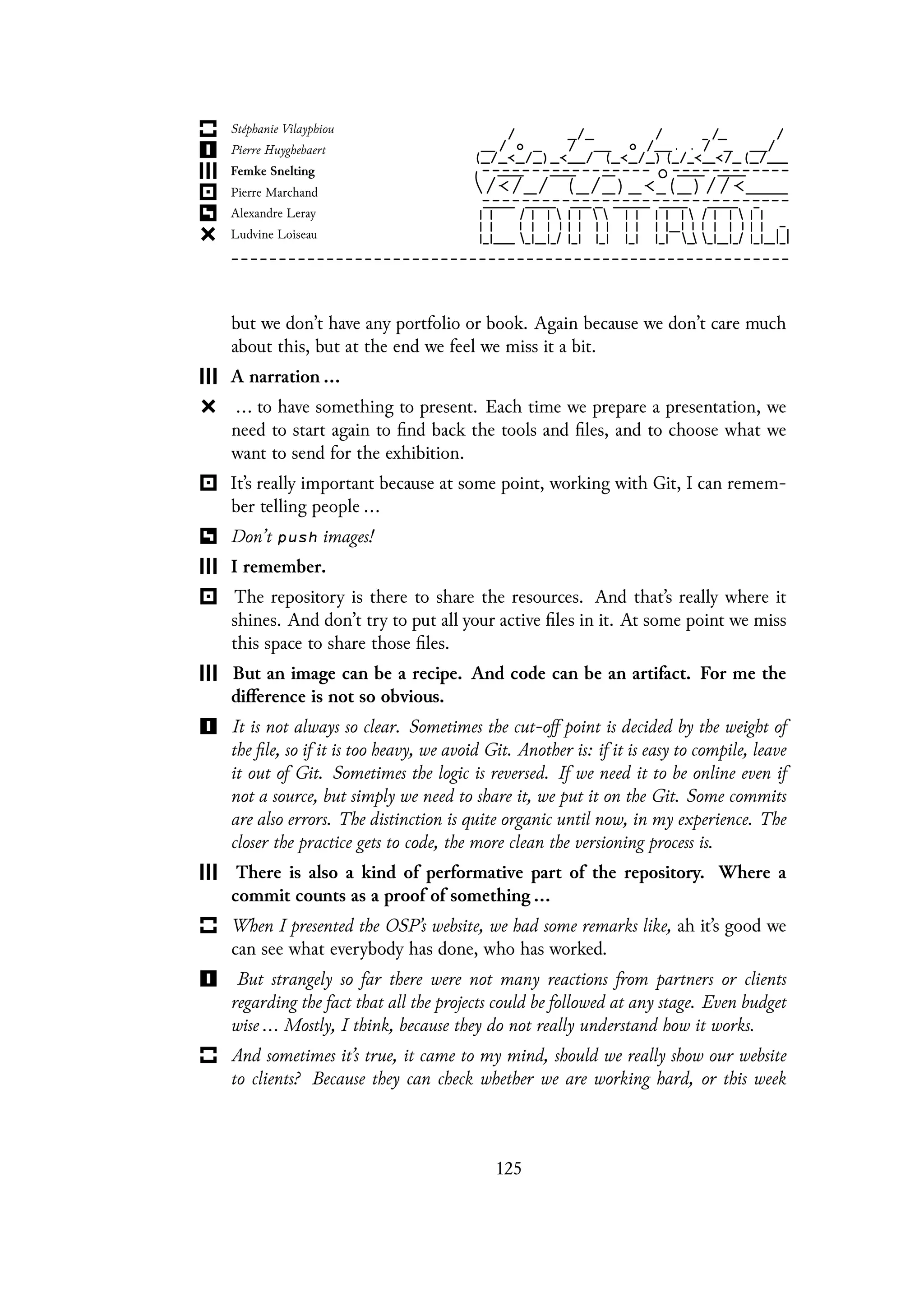 but we don’t have any portfolio or book. Again because we don’t care much
about this, but at the end we feel we miss it a bit.
A narration ...
... to have something to present. Each time we prepare a presentation, we
need to start again to find back the tools and files, and to choose what we
want to send for the exhibition.
It’s really important because at some point, working with Git, I can remem-
ber telling people ...
Don’t push images!
I remember.
The repository is there to share the resources. And that’s really where it
shines. And don’t try to put all your active files in it. At some point we miss
this space to share those files.
But an image can be a recipe. And code can be an artifact. For me the
difference is not so obvious.
It is not always so clear. Sometimes the cut-off point is decided by the weight of
the file, so if it is too heavy, we avoid Git. Another is: if it is easy to compile, leave
it out of Git. Sometimes the logic is reversed. If we need it to be online even if
not a source, but simply we need to share it, we put it on the Git. Some commits
are also errors. The distinction is quite organic until now, in my experience. The
closer the practice gets to code, the more clean the versioning process is.
There is also a kind of performative part of the repository. Where a
commit counts as a proof of something ...
When I presented the OSP’s website, we had some remarks like, ah it’s good we
can see what everybody has done, who has worked.
But strangely so far there were not many reactions from partners or clients
regarding the fact that all the projects could be followed at any stage. Even budget
wise ... Mostly, I think, because they do not really understand how it works.
And sometimes it’s true, it came to my mind, should we really show our website
to clients? Because they can check whether we are working hard, or this week
125
 