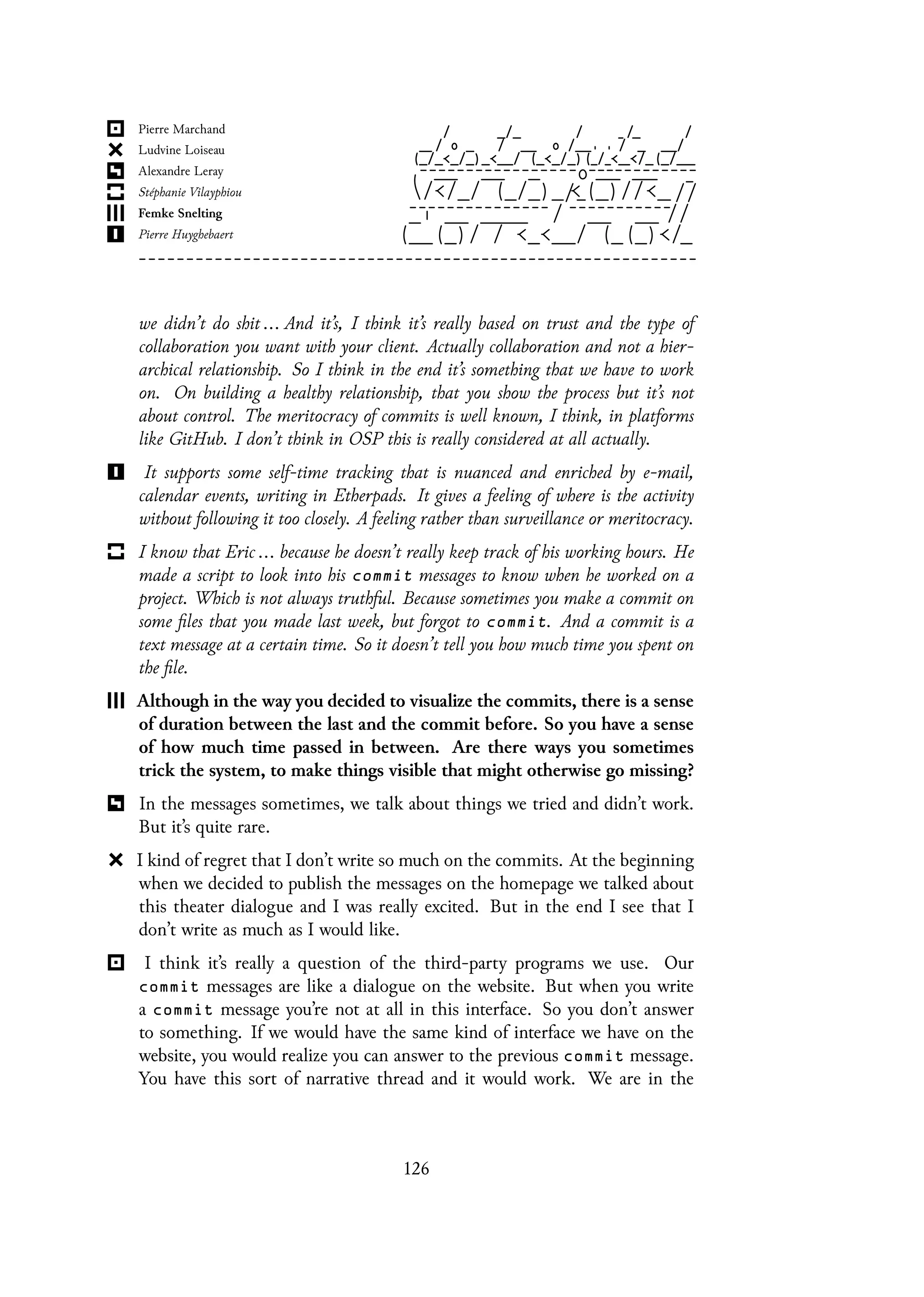 we didn’t do shit ... And it’s, I think it’s really based on trust and the type of
collaboration you want with your client. Actually collaboration and not a hier-
archical relationship. So I think in the end it’s something that we have to work
on. On building a healthy relationship, that you show the process but it’s not
about control. The meritocracy of commits is well known, I think, in platforms
like GitHub. I don’t think in OSP this is really considered at all actually.
It supports some self-time tracking that is nuanced and enriched by e-mail,
calendar events, writing in Etherpads. It gives a feeling of where is the activity
without following it too closely. A feeling rather than surveillance or meritocracy.
I know that Eric ... because he doesn’t really keep track of his working hours. He
made a script to look into his commit messages to know when he worked on a
project. Which is not always truthful. Because sometimes you make a commit on
some files that you made last week, but forgot to commit. And a commit is a
text message at a certain time. So it doesn’t tell you how much time you spent on
the file.
Although in the way you decided to visualize the commits, there is a sense
of duration between the last and the commit before. So you have a sense
of how much time passed in between. Are there ways you sometimes
trick the system, to make things visible that might otherwise go missing?
In the messages sometimes, we talk about things we tried and didn’t work.
But it’s quite rare.
I kind of regret that I don’t write so much on the commits. At the beginning
when we decided to publish the messages on the homepage we talked about
this theater dialogue and I was really excited. But in the end I see that I
don’t write as much as I would like.
I think it’s really a question of the third-party programs we use. Our
commit messages are like a dialogue on the website. But when you write
a commit message you’re not at all in this interface. So you don’t answer
to something. If we would have the same kind of interface we have on the
website, you would realize you can answer to the previous commit message.
You have this sort of narrative thread and it would work. We are in the
126
 