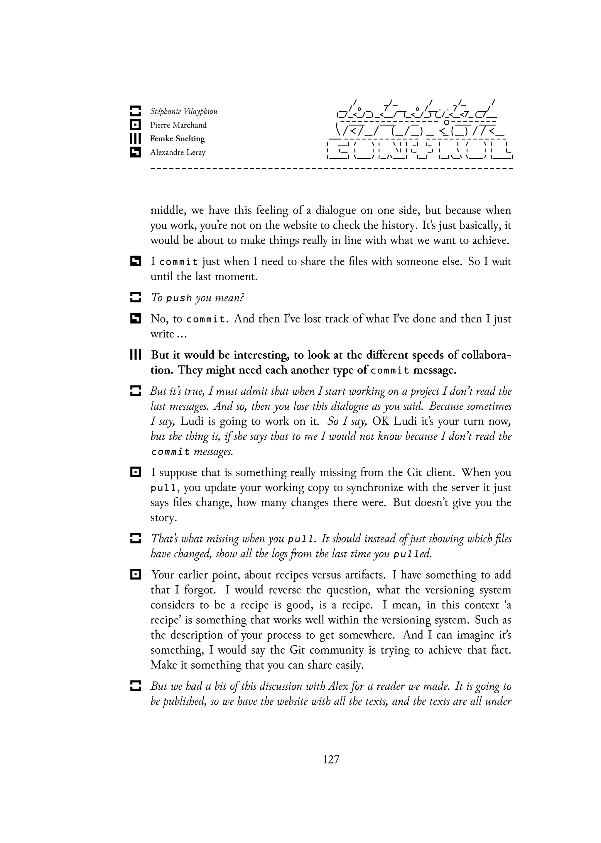 middle, we have this feeling of a dialogue on one side, but because when
you work, you’re not on the website to check the history. It’s just basically, it
would be about to make things really in line with what we want to achieve.
I commit just when I need to share the files with someone else. So I wait
until the last moment.
To push you mean?
No, to commit. And then I’ve lost track of what I’ve done and then I just
write ...
But it would be interesting, to look at the different speeds of collabora-
tion. They might need each another type of commit message.
But it’s true, I must admit that when I start working on a project I don’t read the
last messages. And so, then you lose this dialogue as you said. Because sometimes
I say, Ludi is going to work on it. So I say, OK Ludi it’s your turn now,
but the thing is, if she says that to me I would not know because I don’t read the
commit messages.
I suppose that is something really missing from the Git client. When you
pull, you update your working copy to synchronize with the server it just
says files change, how many changes there were. But doesn’t give you the
story.
That’s what missing when you pull. It should instead of just showing which files
have changed, show all the logs from the last time you pulled.
Your earlier point, about recipes versus artifacts. I have something to add
that I forgot. I would reverse the question, what the versioning system
considers to be a recipe is good, is a recipe. I mean, in this context ‘a
recipe’ is something that works well within the versioning system. Such as
the description of your process to get somewhere. And I can imagine it’s
something, I would say the Git community is trying to achieve that fact.
Make it something that you can share easily.
But we had a bit of this discussion with Alex for a reader we made. It is going to
be published, so we have the website with all the texts, and the texts are all under
127
 