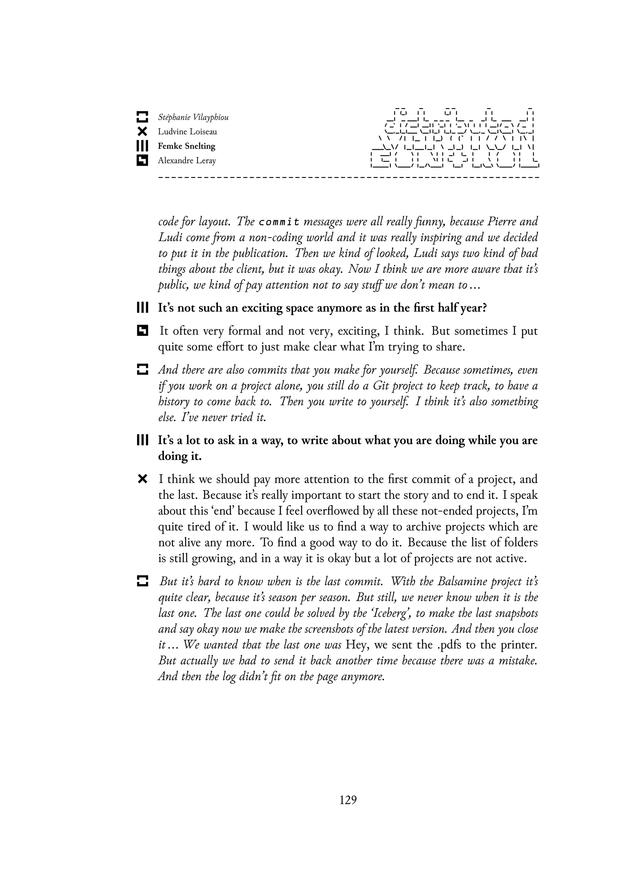 code for layout. The commit messages were all really funny, because Pierre and
Ludi come from a non-coding world and it was really inspiring and we decided
to put it in the publication. Then we kind of looked, Ludi says two kind of bad
things about the client, but it was okay. Now I think we are more aware that it’s
public, we kind of pay attention not to say stuff we don’t mean to ...
It’s not such an exciting space anymore as in the first half year?
It often very formal and not very, exciting, I think. But sometimes I put
quite some effort to just make clear what I’m trying to share.
And there are also commits that you make for yourself. Because sometimes, even
if you work on a project alone, you still do a Git project to keep track, to have a
history to come back to. Then you write to yourself. I think it’s also something
else. I’ve never tried it.
It’s a lot to ask in a way, to write about what you are doing while you are
doing it.
I think we should pay more attention to the first commit of a project, and
the last. Because it’s really important to start the story and to end it. I speak
about this ‘end’ because I feel overflowed by all these not-ended projects, I’m
quite tired of it. I would like us to find a way to archive projects which are
not alive any more. To find a good way to do it. Because the list of folders
is still growing, and in a way it is okay but a lot of projects are not active.
But it’s hard to know when is the last commit. With the Balsamine project it’s
quite clear, because it’s season per season. But still, we never know when it is the
last one. The last one could be solved by the ‘Iceberg’, to make the last snapshots
and say okay now we make the screenshots of the latest version. And then you close
it ... We wanted that the last one was Hey, we sent the .pdfs to the printer.
But actually we had to send it back another time because there was a mistake.
And then the log didn’t fit on the page anymore.
129
 