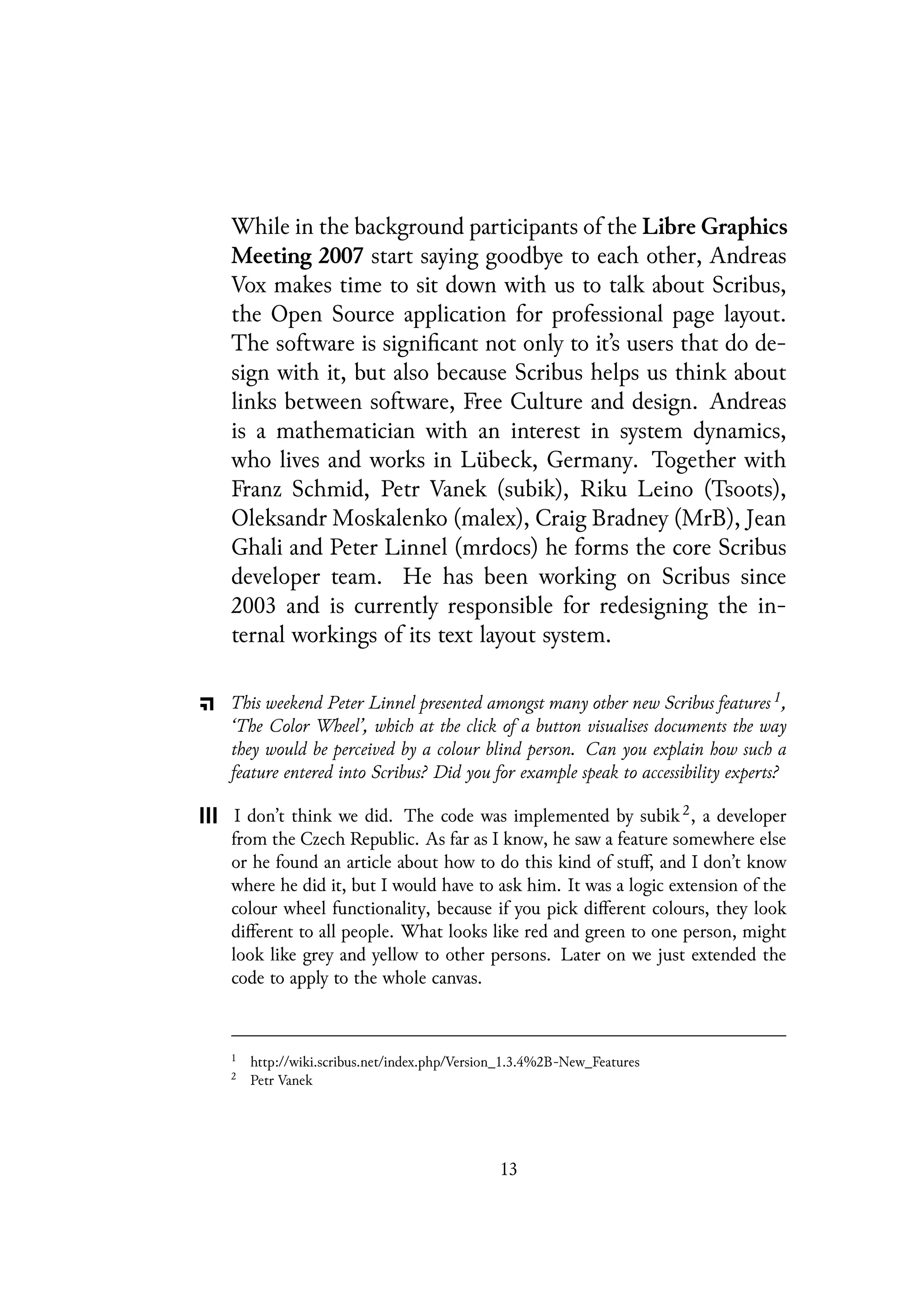 While in the background participants of the Libre Graphics
Meeting 2007 start saying goodbye to each other, Andreas
Vox makes time to sit down with us to talk about Scribus,
the Open Source application for professional page layout.
The software is significant not only to it’s users that do de-
sign with it, but also because Scribus helps us think about
links between software, Free Culture and design. Andreas
is a mathematician with an interest in system dynamics,
who lives and works in Lübeck, Germany. Together with
Franz Schmid, Petr Vanek (subik), Riku Leino (Tsoots),
Oleksandr Moskalenko (malex), Craig Bradney (MrB), Jean
Ghali and Peter Linnel (mrdocs) he forms the core Scribus
developer team. He has been working on Scribus since
2003 and is currently responsible for redesigning the in-
ternal workings of its text layout system.
This weekend Peter Linnel presented amongst many other new Scribus features 1,
‘The Color Wheel’, which at the click of a button visualises documents the way
they would be perceived by a colour blind person. Can you explain how such a
feature entered into Scribus? Did you for example speak to accessibility experts?
I don’t think we did. The code was implemented by subik 2, a developer
from the Czech Republic. As far as I know, he saw a feature somewhere else
or he found an article about how to do this kind of stuff, and I don’t know
where he did it, but I would have to ask him. It was a logic extension of the
colour wheel functionality, because if you pick different colours, they look
different to all people. What looks like red and green to one person, might
look like grey and yellow to other persons. Later on we just extended the
code to apply to the whole canvas.
1
http://wiki.scribus.net/index.php/Version_1.3.4%2B-New_Features
2
Petr Vanek
13
 