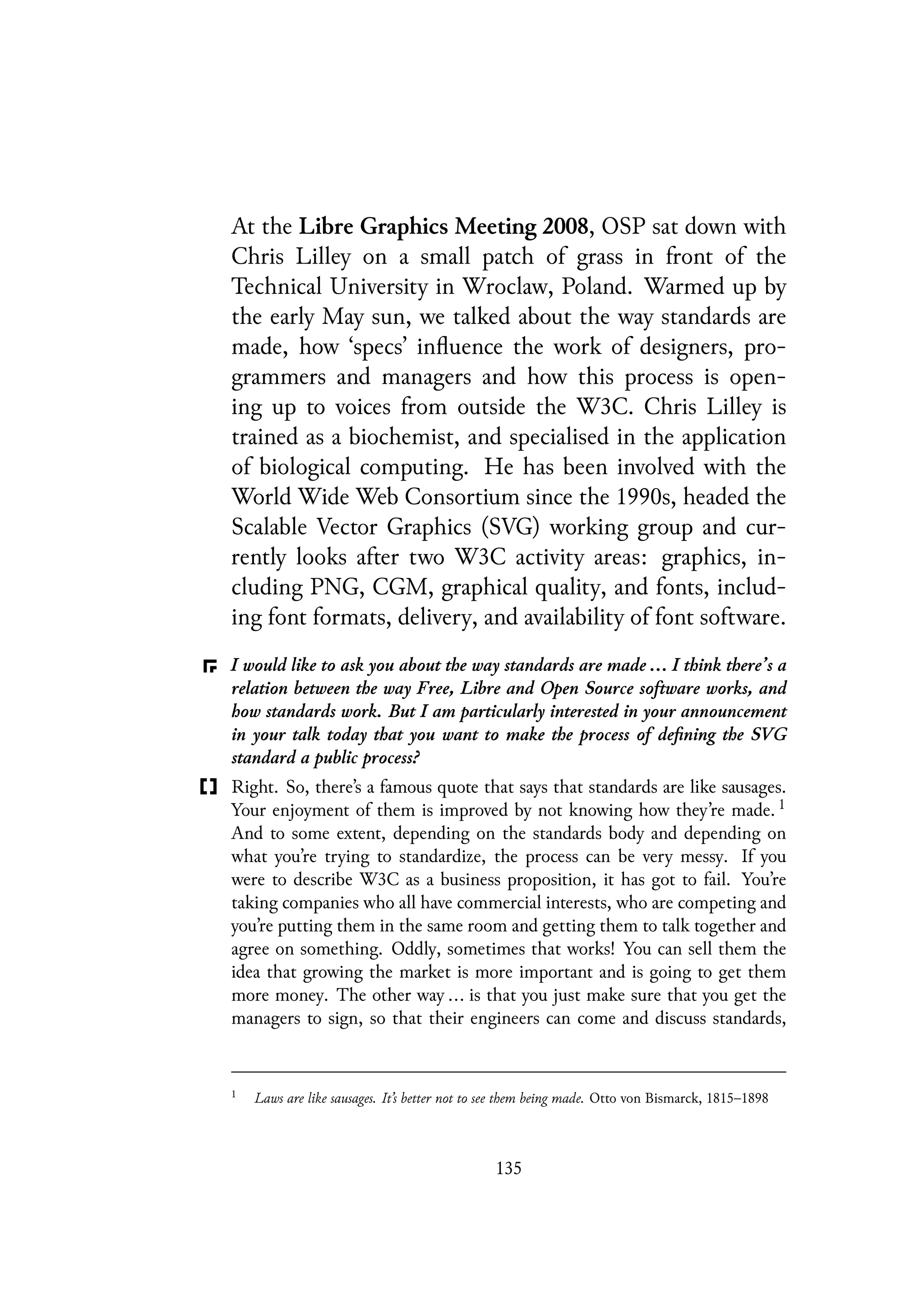 At the Libre Graphics Meeting 2008, OSP sat down with
Chris Lilley on a small patch of grass in front of the
Technical University in Wroclaw, Poland. Warmed up by
the early May sun, we talked about the way standards are
made, how ‘specs’ influence the work of designers, pro-
grammers and managers and how this process is open-
ing up to voices from outside the W3C. Chris Lilley is
trained as a biochemist, and specialised in the application
of biological computing. He has been involved with the
World Wide Web Consortium since the 1990s, headed the
Scalable Vector Graphics (SVG) working group and cur-
rently looks after two W3C activity areas: graphics, in-
cluding PNG, CGM, graphical quality, and fonts, includ-
ing font formats, delivery, and availability of font software.
I would like to ask you about the way standards are made ... I think there’s a
relation between the way Free, Libre and Open Source software works, and
how standards work. But I am particularly interested in your announcement
in your talk today that you want to make the process of defining the SVG
standard a public process?
Right. So, there’s a famous quote that says that standards are like sausages.
Your enjoyment of them is improved by not knowing how they’re made. 1
And to some extent, depending on the standards body and depending on
what you’re trying to standardize, the process can be very messy. If you
were to describe W3C as a business proposition, it has got to fail. You’re
taking companies who all have commercial interests, who are competing and
you’re putting them in the same room and getting them to talk together and
agree on something. Oddly, sometimes that works! You can sell them the
idea that growing the market is more important and is going to get them
more money. The other way ... is that you just make sure that you get the
managers to sign, so that their engineers can come and discuss standards,
1
Laws are like sausages. It’s better not to see them being made. Otto von Bismarck, 1815–1898
135
 
