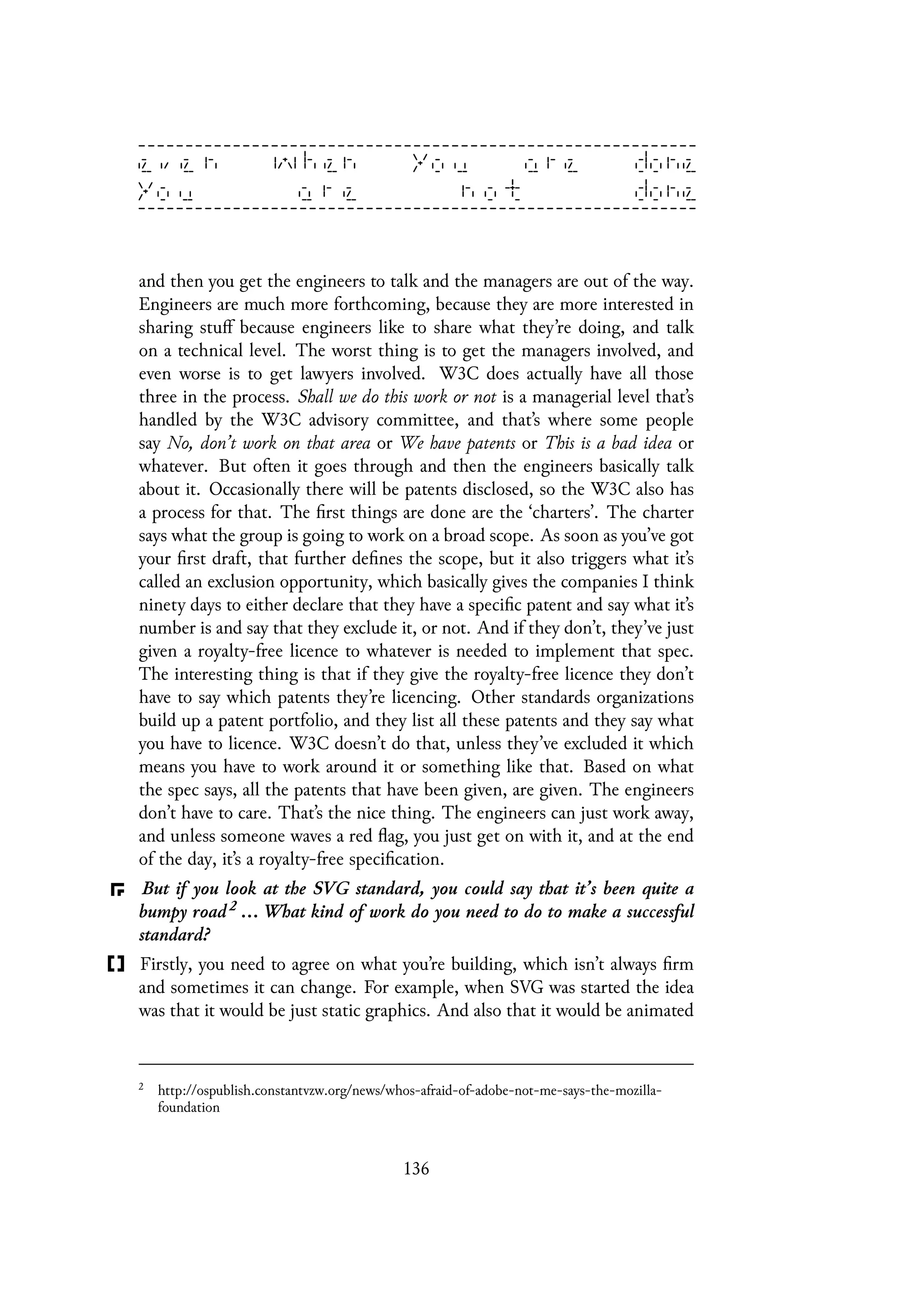 and then you get the engineers to talk and the managers are out of the way.
Engineers are much more forthcoming, because they are more interested in
sharing stuff because engineers like to share what they’re doing, and talk
on a technical level. The worst thing is to get the managers involved, and
even worse is to get lawyers involved. W3C does actually have all those
three in the process. Shall we do this work or not is a managerial level that’s
handled by the W3C advisory committee, and that’s where some people
say No, don’t work on that area or We have patents or This is a bad idea or
whatever. But often it goes through and then the engineers basically talk
about it. Occasionally there will be patents disclosed, so the W3C also has
a process for that. The first things are done are the ‘charters’. The charter
says what the group is going to work on a broad scope. As soon as you’ve got
your first draft, that further defines the scope, but it also triggers what it’s
called an exclusion opportunity, which basically gives the companies I think
ninety days to either declare that they have a specific patent and say what it’s
number is and say that they exclude it, or not. And if they don’t, they’ve just
given a royalty-free licence to whatever is needed to implement that spec.
The interesting thing is that if they give the royalty-free licence they don’t
have to say which patents they’re licencing. Other standards organizations
build up a patent portfolio, and they list all these patents and they say what
you have to licence. W3C doesn’t do that, unless they’ve excluded it which
means you have to work around it or something like that. Based on what
the spec says, all the patents that have been given, are given. The engineers
don’t have to care. That’s the nice thing. The engineers can just work away,
and unless someone waves a red flag, you just get on with it, and at the end
of the day, it’s a royalty-free specification.
But if you look at the SVG standard, you could say that it’s been quite a
bumpy road 2 ... What kind of work do you need to do to make a successful
standard?
Firstly, you need to agree on what you’re building, which isn’t always firm
and sometimes it can change. For example, when SVG was started the idea
was that it would be just static graphics. And also that it would be animated
2
http://ospublish.constantvzw.org/news/whos-afraid-of-adobe-not-me-says-the-mozilla-
foundation
136
 