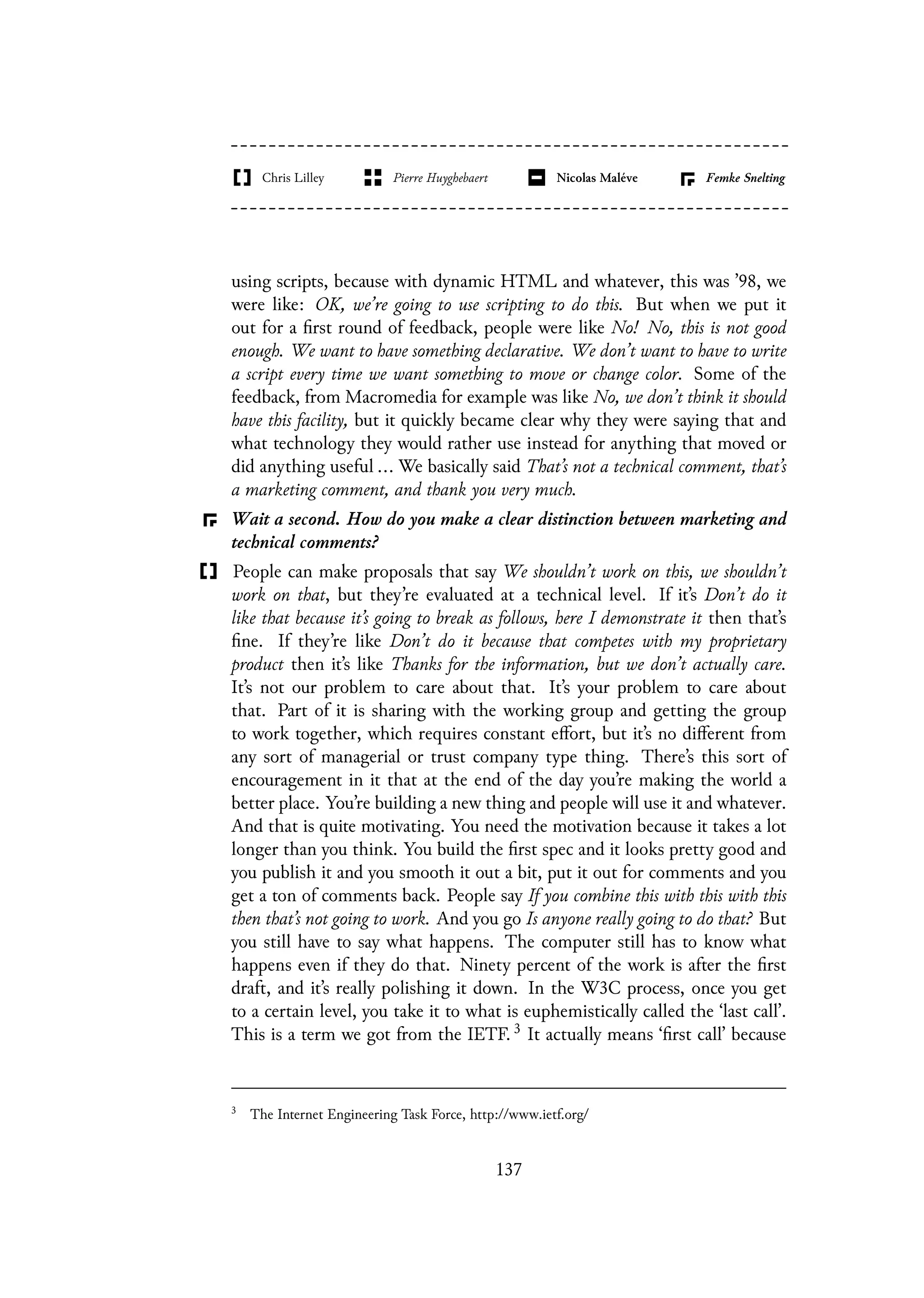 using scripts, because with dynamic HTML and whatever, this was ’98, we
were like: OK, we’re going to use scripting to do this. But when we put it
out for a first round of feedback, people were like No! No, this is not good
enough. We want to have something declarative. We don’t want to have to write
a script every time we want something to move or change color. Some of the
feedback, from Macromedia for example was like No, we don’t think it should
have this facility, but it quickly became clear why they were saying that and
what technology they would rather use instead for anything that moved or
did anything useful ... We basically said That’s not a technical comment, that’s
a marketing comment, and thank you very much.
Wait a second. How do you make a clear distinction between marketing and
technical comments?
People can make proposals that say We shouldn’t work on this, we shouldn’t
work on that, but they’re evaluated at a technical level. If it’s Don’t do it
like that because it’s going to break as follows, here I demonstrate it then that’s
fine. If they’re like Don’t do it because that competes with my proprietary
product then it’s like Thanks for the information, but we don’t actually care.
It’s not our problem to care about that. It’s your problem to care about
that. Part of it is sharing with the working group and getting the group
to work together, which requires constant effort, but it’s no different from
any sort of managerial or trust company type thing. There’s this sort of
encouragement in it that at the end of the day you’re making the world a
better place. You’re building a new thing and people will use it and whatever.
And that is quite motivating. You need the motivation because it takes a lot
longer than you think. You build the first spec and it looks pretty good and
you publish it and you smooth it out a bit, put it out for comments and you
get a ton of comments back. People say If you combine this with this with this
then that’s not going to work. And you go Is anyone really going to do that? But
you still have to say what happens. The computer still has to know what
happens even if they do that. Ninety percent of the work is after the first
draft, and it’s really polishing it down. In the W3C process, once you get
to a certain level, you take it to what is euphemistically called the ‘last call’.
This is a term we got from the IETF. 3 It actually means ‘first call’ because
3
The Internet Engineering Task Force, http://www.ietf.org/
137
 