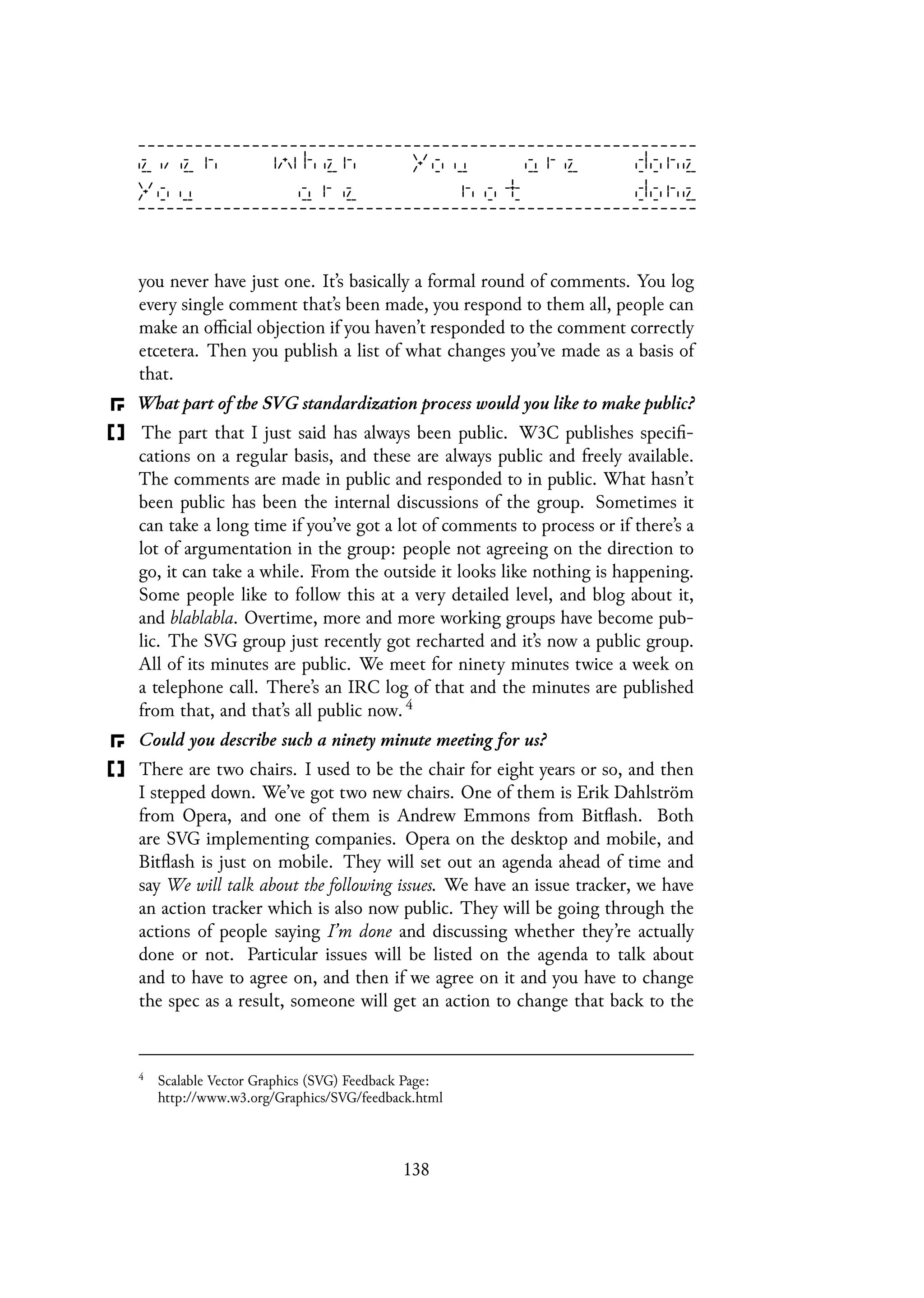 you never have just one. It’s basically a formal round of comments. You log
every single comment that’s been made, you respond to them all, people can
make an official objection if you haven’t responded to the comment correctly
etcetera. Then you publish a list of what changes you’ve made as a basis of
that.
What part of the SVG standardization process would you like to make public?
The part that I just said has always been public. W3C publishes specifi-
cations on a regular basis, and these are always public and freely available.
The comments are made in public and responded to in public. What hasn’t
been public has been the internal discussions of the group. Sometimes it
can take a long time if you’ve got a lot of comments to process or if there’s a
lot of argumentation in the group: people not agreeing on the direction to
go, it can take a while. From the outside it looks like nothing is happening.
Some people like to follow this at a very detailed level, and blog about it,
and blablabla. Overtime, more and more working groups have become pub-
lic. The SVG group just recently got recharted and it’s now a public group.
All of its minutes are public. We meet for ninety minutes twice a week on
a telephone call. There’s an IRC log of that and the minutes are published
from that, and that’s all public now. 4
Could you describe such a ninety minute meeting for us?
There are two chairs. I used to be the chair for eight years or so, and then
I stepped down. We’ve got two new chairs. One of them is Erik Dahlström
from Opera, and one of them is Andrew Emmons from Bitflash. Both
are SVG implementing companies. Opera on the desktop and mobile, and
Bitflash is just on mobile. They will set out an agenda ahead of time and
say We will talk about the following issues. We have an issue tracker, we have
an action tracker which is also now public. They will be going through the
actions of people saying I’m done and discussing whether they’re actually
done or not. Particular issues will be listed on the agenda to talk about
and to have to agree on, and then if we agree on it and you have to change
the spec as a result, someone will get an action to change that back to the
4
Scalable Vector Graphics (SVG) Feedback Page:
http://www.w3.org/Graphics/SVG/feedback.html
138
 