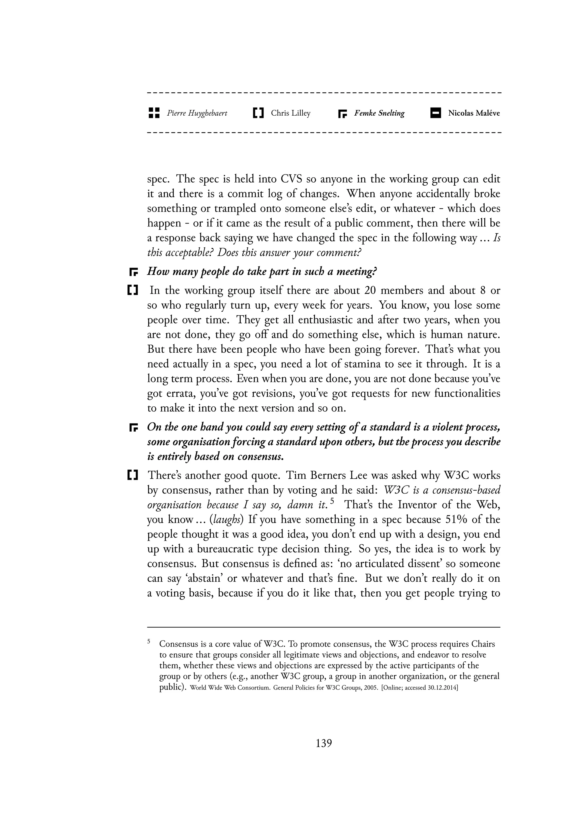 spec. The spec is held into CVS so anyone in the working group can edit
it and there is a commit log of changes. When anyone accidentally broke
something or trampled onto someone else’s edit, or whatever - which does
happen - or if it came as the result of a public comment, then there will be
a response back saying we have changed the spec in the following way ... Is
this acceptable? Does this answer your comment?
How many people do take part in such a meeting?
In the working group itself there are about 20 members and about 8 or
so who regularly turn up, every week for years. You know, you lose some
people over time. They get all enthusiastic and after two years, when you
are not done, they go off and do something else, which is human nature.
But there have been people who have been going forever. That’s what you
need actually in a spec, you need a lot of stamina to see it through. It is a
long term process. Even when you are done, you are not done because you’ve
got errata, you’ve got revisions, you’ve got requests for new functionalities
to make it into the next version and so on.
On the one hand you could say every setting of a standard is a violent process,
some organisation forcing a standard upon others, but the process you describe
is entirely based on consensus.
There’s another good quote. Tim Berners Lee was asked why W3C works
by consensus, rather than by voting and he said: W3C is a consensus-based
organisation because I say so, damn it. 5 That’s the Inventor of the Web,
you know ... (laughs) If you have something in a spec because 51% of the
people thought it was a good idea, you don’t end up with a design, you end
up with a bureaucratic type decision thing. So yes, the idea is to work by
consensus. But consensus is defined as: ‘no articulated dissent’ so someone
can say ‘abstain’ or whatever and that’s fine. But we don’t really do it on
a voting basis, because if you do it like that, then you get people trying to
5
Consensus is a core value of W3C. To promote consensus, the W3C process requires Chairs
to ensure that groups consider all legitimate views and objections, and endeavor to resolve
them, whether these views and objections are expressed by the active participants of the
group or by others (e.g., another W3C group, a group in another organization, or the general
public). World Wide Web Consortium. General Policies for W3C Groups, 2005. [Online; accessed 30.12.2014]
139
 