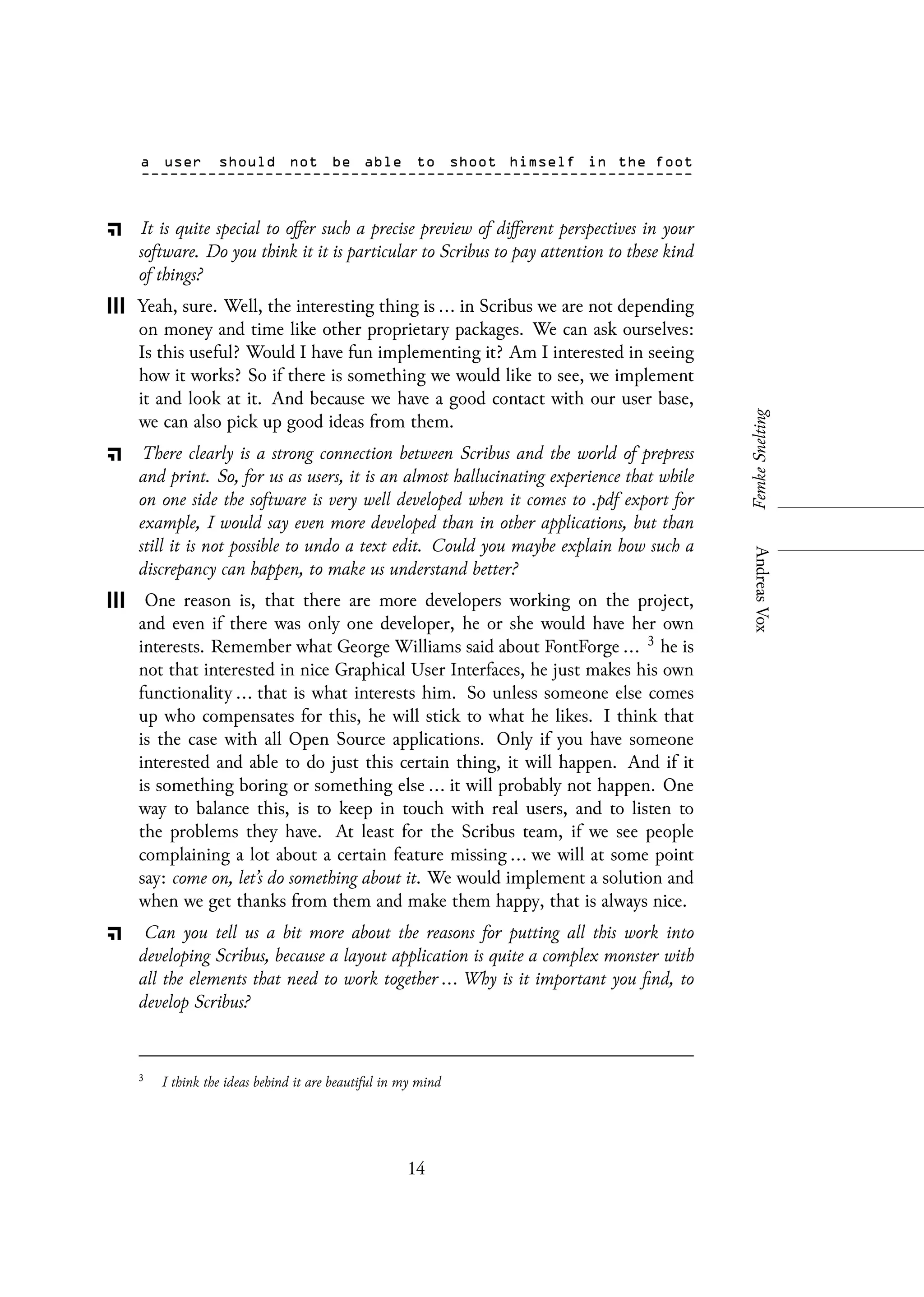 It is quite special to offer such a precise preview of different perspectives in your
software. Do you think it it is particular to Scribus to pay attention to these kind
of things?
Yeah, sure. Well, the interesting thing is ... in Scribus we are not depending
on money and time like other proprietary packages. We can ask ourselves:
Is this useful? Would I have fun implementing it? Am I interested in seeing
how it works? So if there is something we would like to see, we implement
it and look at it. And because we have a good contact with our user base,
we can also pick up good ideas from them.
There clearly is a strong connection between Scribus and the world of prepress
and print. So, for us as users, it is an almost hallucinating experience that while
on one side the software is very well developed when it comes to .pdf export for
example, I would say even more developed than in other applications, but than
still it is not possible to undo a text edit. Could you maybe explain how such a
discrepancy can happen, to make us understand better?
One reason is, that there are more developers working on the project,
and even if there was only one developer, he or she would have her own
interests. Remember what George Williams said about FontForge ... 3 he is
not that interested in nice Graphical User Interfaces, he just makes his own
functionality ... that is what interests him. So unless someone else comes
up who compensates for this, he will stick to what he likes. I think that
is the case with all Open Source applications. Only if you have someone
interested and able to do just this certain thing, it will happen. And if it
is something boring or something else ... it will probably not happen. One
way to balance this, is to keep in touch with real users, and to listen to
the problems they have. At least for the Scribus team, if we see people
complaining a lot about a certain feature missing ... we will at some point
say: come on, let’s do something about it. We would implement a solution and
when we get thanks from them and make them happy, that is always nice.
Can you tell us a bit more about the reasons for putting all this work into
developing Scribus, because a layout application is quite a complex monster with
all the elements that need to work together ... Why is it important you find, to
develop Scribus?
3
I think the ideas behind it are beautiful in my mind
14
 