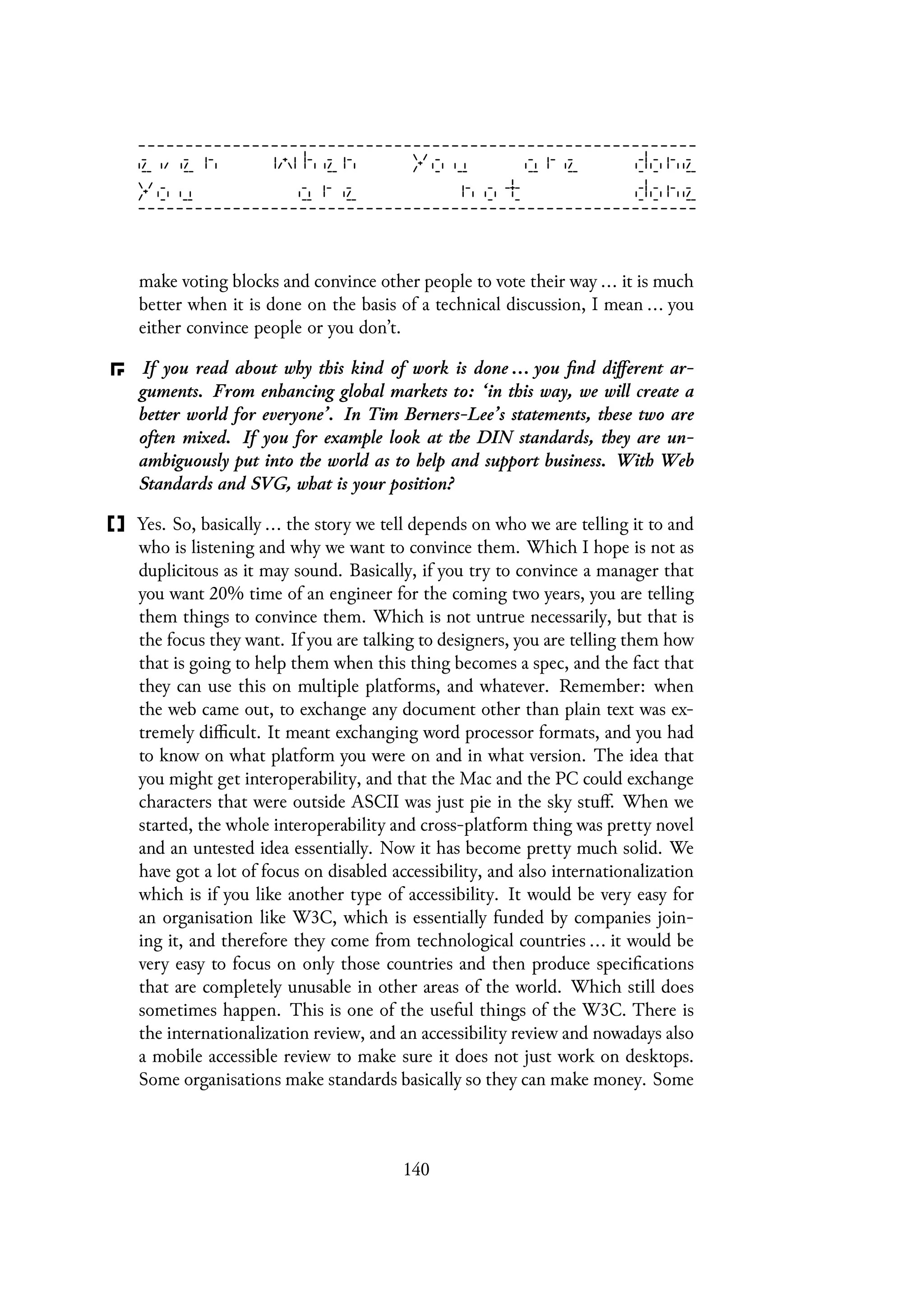 make voting blocks and convince other people to vote their way ... it is much
better when it is done on the basis of a technical discussion, I mean ... you
either convince people or you don’t.
If you read about why this kind of work is done ... you find different ar-
guments. From enhancing global markets to: ‘in this way, we will create a
better world for everyone’. In Tim Berners-Lee’s statements, these two are
often mixed. If you for example look at the DIN standards, they are un-
ambiguously put into the world as to help and support business. With Web
Standards and SVG, what is your position?
Yes. So, basically ... the story we tell depends on who we are telling it to and
who is listening and why we want to convince them. Which I hope is not as
duplicitous as it may sound. Basically, if you try to convince a manager that
you want 20% time of an engineer for the coming two years, you are telling
them things to convince them. Which is not untrue necessarily, but that is
the focus they want. If you are talking to designers, you are telling them how
that is going to help them when this thing becomes a spec, and the fact that
they can use this on multiple platforms, and whatever. Remember: when
the web came out, to exchange any document other than plain text was ex-
tremely difficult. It meant exchanging word processor formats, and you had
to know on what platform you were on and in what version. The idea that
you might get interoperability, and that the Mac and the PC could exchange
characters that were outside ASCII was just pie in the sky stuff. When we
started, the whole interoperability and cross-platform thing was pretty novel
and an untested idea essentially. Now it has become pretty much solid. We
have got a lot of focus on disabled accessibility, and also internationalization
which is if you like another type of accessibility. It would be very easy for
an organisation like W3C, which is essentially funded by companies join-
ing it, and therefore they come from technological countries ... it would be
very easy to focus on only those countries and then produce specifications
that are completely unusable in other areas of the world. Which still does
sometimes happen. This is one of the useful things of the W3C. There is
the internationalization review, and an accessibility review and nowadays also
a mobile accessible review to make sure it does not just work on desktops.
Some organisations make standards basically so they can make money. Some
140
 