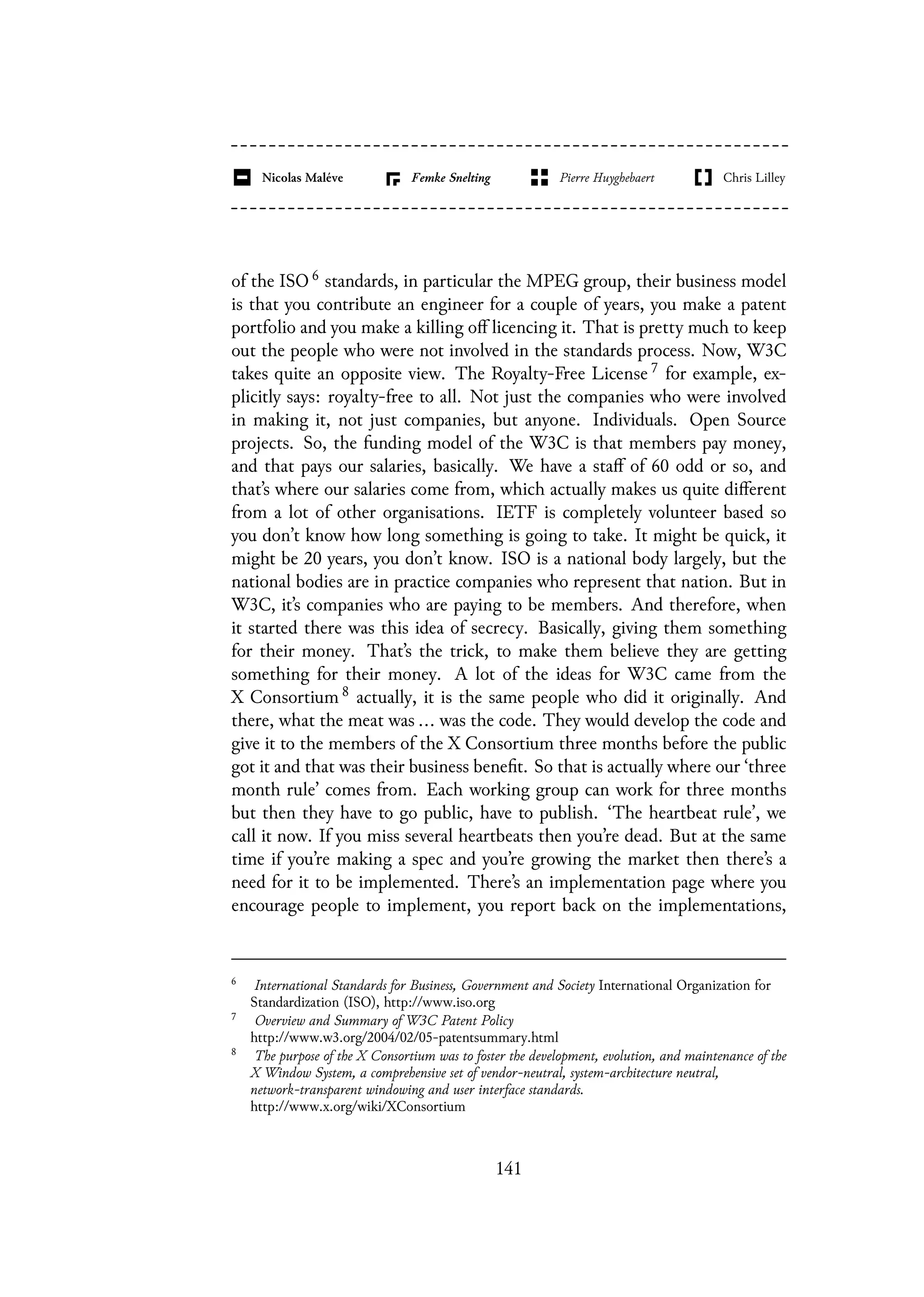 of the ISO 6 standards, in particular the MPEG group, their business model
is that you contribute an engineer for a couple of years, you make a patent
portfolio and you make a killing off licencing it. That is pretty much to keep
out the people who were not involved in the standards process. Now, W3C
takes quite an opposite view. The Royalty-Free License 7 for example, ex-
plicitly says: royalty-free to all. Not just the companies who were involved
in making it, not just companies, but anyone. Individuals. Open Source
projects. So, the funding model of the W3C is that members pay money,
and that pays our salaries, basically. We have a staff of 60 odd or so, and
that’s where our salaries come from, which actually makes us quite different
from a lot of other organisations. IETF is completely volunteer based so
you don’t know how long something is going to take. It might be quick, it
might be 20 years, you don’t know. ISO is a national body largely, but the
national bodies are in practice companies who represent that nation. But in
W3C, it’s companies who are paying to be members. And therefore, when
it started there was this idea of secrecy. Basically, giving them something
for their money. That’s the trick, to make them believe they are getting
something for their money. A lot of the ideas for W3C came from the
X Consortium 8 actually, it is the same people who did it originally. And
there, what the meat was ... was the code. They would develop the code and
give it to the members of the X Consortium three months before the public
got it and that was their business benefit. So that is actually where our ‘three
month rule’ comes from. Each working group can work for three months
but then they have to go public, have to publish. ‘The heartbeat rule’, we
call it now. If you miss several heartbeats then you’re dead. But at the same
time if you’re making a spec and you’re growing the market then there’s a
need for it to be implemented. There’s an implementation page where you
encourage people to implement, you report back on the implementations,
6
International Standards for Business, Government and Society International Organization for
Standardization (ISO), http://www.iso.org
7
Overview and Summary of W3C Patent Policy
http://www.w3.org/2004/02/05-patentsummary.html
8
The purpose of the X Consortium was to foster the development, evolution, and maintenance of the
X Window System, a comprehensive set of vendor-neutral, system-architecture neutral,
network-transparent windowing and user interface standards.
http://www.x.org/wiki/XConsortium
141
 