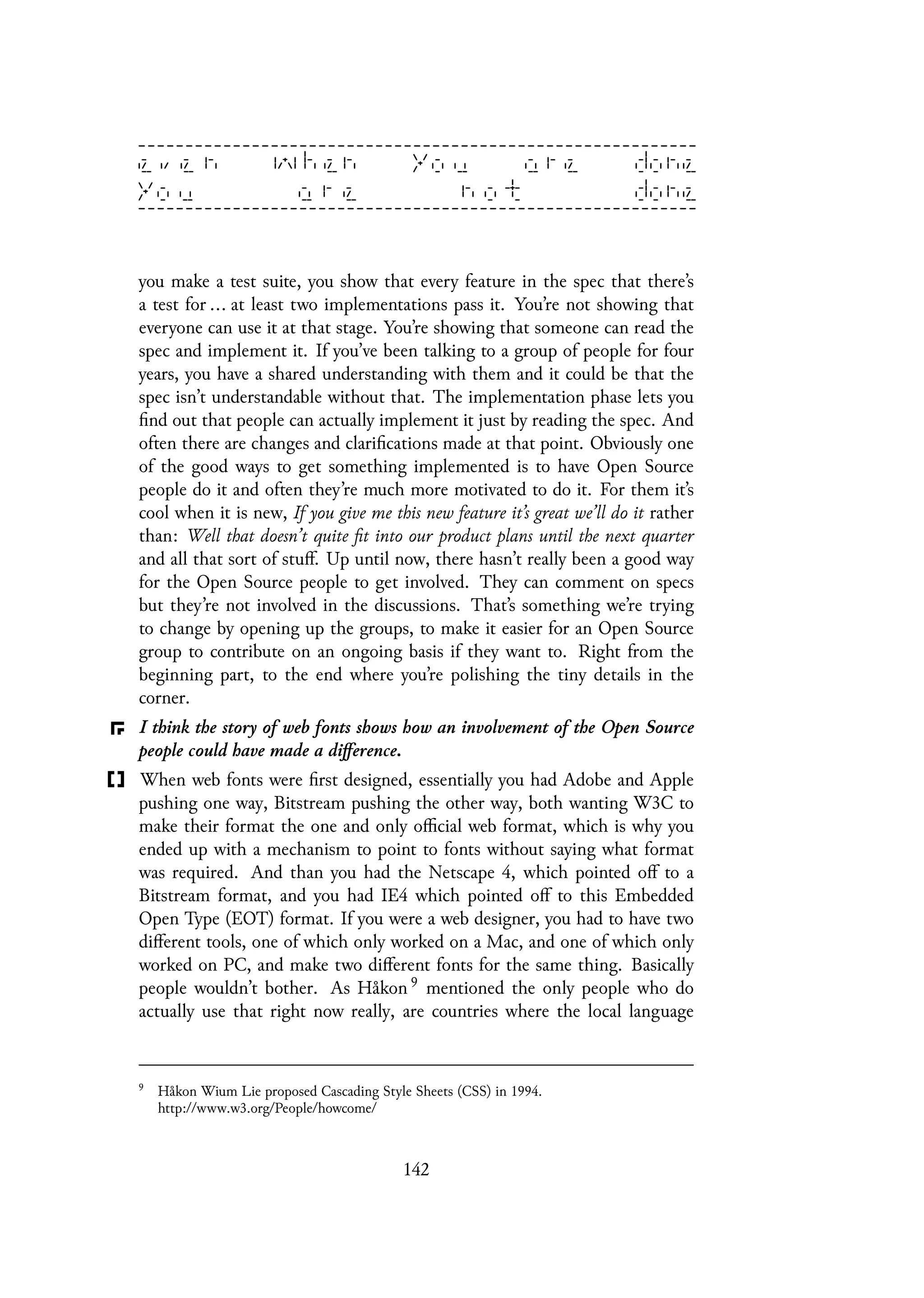 you make a test suite, you show that every feature in the spec that there’s
a test for ... at least two implementations pass it. You’re not showing that
everyone can use it at that stage. You’re showing that someone can read the
spec and implement it. If you’ve been talking to a group of people for four
years, you have a shared understanding with them and it could be that the
spec isn’t understandable without that. The implementation phase lets you
find out that people can actually implement it just by reading the spec. And
often there are changes and clarifications made at that point. Obviously one
of the good ways to get something implemented is to have Open Source
people do it and often they’re much more motivated to do it. For them it’s
cool when it is new, If you give me this new feature it’s great we’ll do it rather
than: Well that doesn’t quite fit into our product plans until the next quarter
and all that sort of stuff. Up until now, there hasn’t really been a good way
for the Open Source people to get involved. They can comment on specs
but they’re not involved in the discussions. That’s something we’re trying
to change by opening up the groups, to make it easier for an Open Source
group to contribute on an ongoing basis if they want to. Right from the
beginning part, to the end where you’re polishing the tiny details in the
corner.
I think the story of web fonts shows how an involvement of the Open Source
people could have made a difference.
When web fonts were first designed, essentially you had Adobe and Apple
pushing one way, Bitstream pushing the other way, both wanting W3C to
make their format the one and only official web format, which is why you
ended up with a mechanism to point to fonts without saying what format
was required. And than you had the Netscape 4, which pointed off to a
Bitstream format, and you had IE4 which pointed off to this Embedded
Open Type (EOT) format. If you were a web designer, you had to have two
different tools, one of which only worked on a Mac, and one of which only
worked on PC, and make two different fonts for the same thing. Basically
people wouldn’t bother. As Håkon 9 mentioned the only people who do
actually use that right now really, are countries where the local language
9
Håkon Wium Lie proposed Cascading Style Sheets (CSS) in 1994.
http://www.w3.org/People/howcome/
142
 